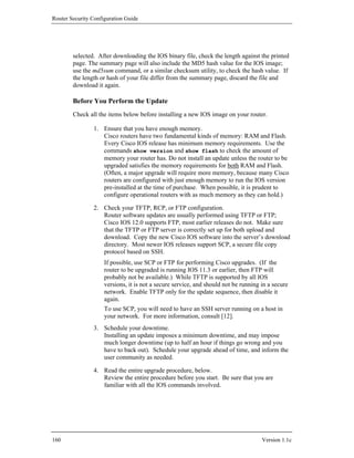 Router Security Configuration Guide




        selected. After downloading the IOS binary file, check the length against the printed
        page. The summary page will also include the MD5 hash value for the IOS image;
        use the md5sum command, or a similar checksum utility, to check the hash value. If
        the length or hash of your file differ from the summary page, discard the file and
        download it again.

        Before You Perform the Update
        Check all the items below before installing a new IOS image on your router.

                1. Ensure that you have enough memory.
                   Cisco routers have two fundamental kinds of memory: RAM and Flash.
                   Every Cisco IOS release has minimum memory requirements. Use the
                   commands show version and show flash to check the amount of
                   memory your router has. Do not install an update unless the router to be
                   upgraded satisfies the memory requirements for both RAM and Flash.
                   (Often, a major upgrade will require more memory, because many Cisco
                   routers are configured with just enough memory to run the IOS version
                   pre-installed at the time of purchase. When possible, it is prudent to
                   configure operational routers with as much memory as they can hold.)

                2. Check your TFTP, RCP, or FTP configuration.
                   Router software updates are usually performed using TFTP or FTP;
                   Cisco IOS 12.0 supports FTP, most earlier releases do not. Make sure
                   that the TFTP or FTP server is correctly set up for both upload and
                   download. Copy the new Cisco IOS software into the server’s download
                   directory. Most newer IOS releases support SCP, a secure file copy
                   protocol based on SSH.
                     If possible, use SCP or FTP for performing Cisco upgrades. (If the
                     router to be upgraded is running IOS 11.3 or earlier, then FTP will
                     probably not be available.) While TFTP is supported by all IOS
                     versions, it is not a secure service, and should not be running in a secure
                     network. Enable TFTP only for the update sequence, then disable it
                     again.
                     To use SCP, you will need to have an SSH server running on a host in
                     your network. For more information, consult [12].
                3. Schedule your downtime.
                   Installing an update imposes a minimum downtime, and may impose
                   much longer downtime (up to half an hour if things go wrong and you
                   have to back out). Schedule your upgrade ahead of time, and inform the
                   user community as needed.

                4. Read the entire upgrade procedure, below.
                   Review the entire procedure before you start. Be sure that you are
                   familiar with all the IOS commands involved.




160                                                                                  Version 1.1c
 