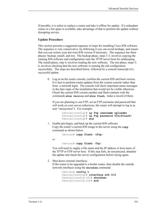 Advanced Security Services




        If possible, it is safest to replace a router and take it offline for update. If a redundant
        router or a hot spare is available, take advantage of that to perform the update without
        disrupting service.

        Update Procedure
        This section presents a suggested sequence of steps for installing Cisco IOS software.
        The sequence is very conservative, by following it you can avoid mishaps, and ensure
        that you can restore your previous IOS version if necessary. The sequence has three
        phases: backup, install, and test. The backup phase, steps 1-3, involves copying the
        running IOS software and configuration onto the TFTP server host for safekeeping.
        The install phase, step 4, involves loading the new software. The test phase, steps 5-
        6, involves checking that the new software is running the old configuration
        successfully. The steps are described below, followed by a console transcript of a
        successful update.

                0. Log in on the router console, confirm the current IOS and boot version.
                   It is best to perform router updates from the system console rather than
                   from a network login. The console will show important status messages
                   in the later steps of the installation that would not be visible otherwise.
                   Check the current IOS version number and flash contents with the
                   commands show version and show flash, make a record of them.

                     If you are planning to use FTP, set an FTP username and password that
                     will work on your server (otherwise, the router will attempt to log in as
                     user “anonymous”). For example:
                             Central(config)# ip ftp username uploader
                             Central(config)# ip ftp password Y3ti4ttack!
                             Central(config)# end
                1. Enable privileges, and back up the current IOS software.
                   Copy the router’s current IOS image to the server using the copy
                   command as shown below.
                             Central# copy flash: tftp:
                     or
                             Central# copy flash: ftp:
                     You will need to supply a file name and the IP address or host name of
                     the TFTP or FTP server host. If this step fails, do not proceed, abandon
                     the update and check the server configuration before trying again.

                2. Shut down external interfaces.
                   If the router to be upgraded is a border router, then disable the outside
                   network interfaces using the shutdown command.
                             Central# config t
                             Central(config)# interface eth 0/0
                             Central(config-if)# shutdown
                             Central(config-if)# end




Version 1.1c                                                                                    161
 
