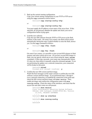 Router Security Configuration Guide




                3. Back up the current running configuration.
                   Copy your current startup configuration to your TFTP or FTP server
                   using the copy command as shown below.
                             Central# copy startup-config tftp:
                     or
                             Central# copy startup-config ftp:
                     You must supply the IP address or host name of the server host. If this
                     step fails, do not proceed, abandon the update and check your server
                     configuration before trying again.

                4. Load the new software.
                   Copy the new IOS software from the TFTP or FTP server to the flash
                   memory of the router. On some Cisco routers, the flash will be erased
                   automatically during this step; if asked whether to erase the flash, answer
                   yes. Use the copy command as follows.
                             Central# copy tftp: flash:
                     or
                             Central# copy ftp: flash:
                     On some Cisco routers, it is possible to store several IOS releases in flash
                     memory and select which one to run. (If you have several IOS images in
                     flash, you can specify which one to use at boot using the boot system
                     command.) If this copy succeeds, your router may automatically reboot;
                     if it does not, then reboot it manually using the command reload. If you
                     are performing the update over a network connection, your connection
                     will be broken at this point.
                             Central# reload
                             Proceed with reload? [confirm]               y
                5. Confirm the new IOS version and boot image.
                   Watch the boot messages on the router console to confirm the new IOS
                   software version and boot image. If you performed steps 1 through 4
                   over a network connection, re-establish the connection at this point and
                   check the IOS version and boot image with show version. Then,
                   enable privileges and confirm the configuration status with show
                   running-config. Check the status of the interfaces, and check that the
                   access lists and static routes are still present.
                             Central# show version
                             Cisco Internetwork Operating System Software
                             IOS(tm) 1600 Software (C1600-SY56I-M), Version
                                12.0(9), RELEASE SOFTWARE
                               . . .
                             Central# show ip interface
                               . . .
                             Central# show running-config
                               . . .
                             Central#




162                                                                                  Version 1.1c
 