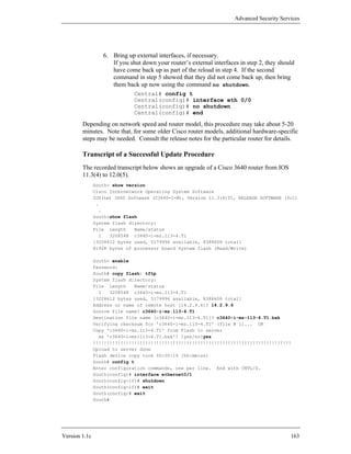 Advanced Security Services




                  6. Bring up external interfaces, if necessary.
                     If you shut down your router’s external interfaces in step 2, they should
                     have come back up as part of the reload in step 4. If the second
                     command in step 5 showed that they did not come back up, then bring
                     them back up now using the command no shutdown.
                              Central# config t
                              Central(config)# interface eth 0/0
                              Central(config)# no shutdown
                              Central(config)# end

        Depending on network speed and router model, this procedure may take about 5-20
        minutes. Note that, for some older Cisco router models, additional hardware-specific
        steps may be needed. Consult the release notes for the particular router for details.

        Transcript of a Successful Update Procedure
        The recorded transcript below shows an upgrade of a Cisco 3640 router from IOS
        11.3(4) to 12.0(5).
               South> show version
               Cisco Internetwork Operating System Software
               IOS(tm) 3600 Software (C3640-I-M), Version 11.3(4)T1, RELEASE SOFTWARE (fc1)
                .
                  .
               South>show flash
               System flash directory:
               File Length    Name/status
                  1  3208548 c3640-i-mz.113-4.T1
               [3208612 bytes used, 5179996 available, 8388608 total]
               8192K bytes of processor board System flash (Read/Write)

               South> enable
               Password:
               South# copy flash: tftp
               System flash directory:
               File Length     Name/status
                 1    3208548 c3640-i-mz.113-4.T1
               [3208612 bytes used, 5179996 available, 8388608 total]
               Address or name of remote host [14.2.9.6]? 14.2.9.6
               Source file name? c3640-i-mz.113-4.T1
               Destination file name [c3640-i-mz.113-4.T1]? c3640-i-mz-113-4.T1.bak
               Verifying checksum for 'c3640-i-mz.113-4.T1' (file # 1)... OK
               Copy 'c3640-i-mz.113-4.T1' from Flash to server
                 as 'c3640-i-mz-113-4.T1.bak'? [yes/no]yes
               !!!!!!!!!!!!!!!!!!!!!!!!!!!!!!!!!!!!!!!!!!!!!!!!!!!!!!!!!!!!!!!!!!!!!!!!
               Upload to server done
               Flash device copy took 00:00:19 [hh:mm:ss]
               South# config t
               Enter configuration commands, one per line. End with CNTL/Z.
               South(config)# interface ethernet0/1
               South(config-if)# shutdown
               South(config-if)# exit
               South(config)# exit
               South#




Version 1.1c                                                                                163
 