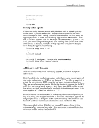 Advanced Security Services




               Current configuration:
               !
               version 12.0
                 .
                   .
               South# exit

        Backing Out an Update
        If functional testing reveals a problem with your router after an upgrade, you may
        need to return to your old IOS version. Simply follow the procedure described
        above, starting with step 2. In step 3, use a different name than you used during the
        upgrade procedure. In step 4, load the backup copy of the old IOS software. Note
        that, if you have upgraded from one IOS major version to another (e.g. from 11.2 to
        12.0), your stored configuration might not work correctly when you fall back to the
        older version. In that case, restore the backup copy of the configuration that you
        saved during the upgrade procedure step 1.
               Central#   copy tftp flash
                .
                 .
               Central#   reload
                .
                 .
               Central#   ! Optional, restore old configuration
               Central#   copy tftp running-config
                .
                 .

        Additional Security Concerns
        There are several security issues surrounding upgrades, this section attempts to
        address them.

        First, if you follow the installation procedure outlined above, you transmit a copy of
        your router configuration to a TFTP server. Because TFTP provides no security, it is
        critical that you protect the TFTP transaction and server from potential attackers.
        There are several approaches to doing this, but the simplest is to ensure that the TFTP
        traffic does not traverse hostile networks. Also, do not leave TFTP enabled on your
        host; always turn it off immediately after you finish the installation procedure. If the
        router supports SCP, always use it instead of TFTP.

        Second, whenever you make any kind of backup copy of a router configuration, you
        may be exposing your encrypted passwords to disclosure. The simplest approach to
        mitigating this risk is to change the enable secret immediately after installation (see
        Section 4.1) or to use a centralized authentication server (see Section 4.6).

        Third, many default settings differ between various IOS releases. Some of these
        settings can affect your router’s security. Also, some newer versions offer services
        not present in older versions (see Section 8.3).




Version 1.1c                                                                                165
 