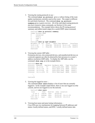 Router Security Configuration Guide




                3. Viewing the routing protocols in use –
                   The command show ip protocol gives a verbose listing of the route
                   update mechanisms currently used on the router. The output is different
                   for each kind of protocol. The command show ip protocol
                   summary gives a quick overview. All of the individual routing protocols
                   also have extensive status commands, see Section 4.4 for some
                   recommendations. The example below shows the IP routing protocol
                   summary and (abbreviated) output for a useful OSPF status command.
                         Central# show ip protocol summary
                         Index Process Name
                         0     connected
                         1     static
                         2     ospf 1
                         3     rip
                         Central# show ip ospf neighbor
                         Neighbor ID Pri State      Dead Time Address  Interface
                         14.2.1.20     1   FULL/DR   00:00:33 14.2.1.20   Eth0/0
                         14.2.1.250    1   FULL/DR   00:00:38 14.2.1.250 Eth0/0
                         Central#


                4. Viewing the current ARP table –
                   Extraneous devices, mis-connected devices, and unauthorized devices on
                   a network segment can often be detected by their presence in a router’s
                   address resolution (ARP) table. To display the ARP table, use the
                   command show arp, as in the example below.
                     Central# show arp
                     Protocol Address   Age(min)       Hardware Addr      Type Interface
                     Internet 14.2.9.6    57           0004.acd5.f3f6     ARPA   Eth0/1
                     Internet 14.2.1.20   10           0010.7bf9.127a     ARPA   Eth0/0
                     Internet 14.2.9.64   43           0050.0f03.3680     ARPA   Eth0/1
                     Internet 14.1.1.250 53            0010.7bb6.baa0     ARPA   Eth0/0
                          .
                           .
                     Central#


                5. Viewing the logged in users –
                   The command show users displays a list of users that are currently
                   logged in. In the example output below, there is one user logged in at the
                   console, and two are logged in over the network.
                         Central#     show users
                          Line             User    Host(s) Idle Location
                            0 con     0   jsmith   idle   00:00:56
                          130 vty     0   andrew   idle   00:01:02 14.2.1.20
                         *131 vty     1   neal     idle   00:00:00 14.2.9.6
                         Central#


                6. Viewing host name and name lookup information –
                   Cisco IOS uses two mechanisms for mapping between IP addresses and
                   names: locally defined names, and DNS. Locally defined names take




168                                                                              Version 1.1c
 