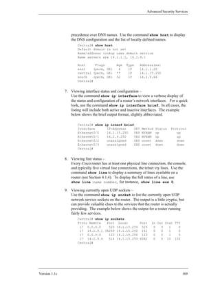 Advanced Security Services




                   precedence over DNS names. Use the command show host to display
                   the DNS configuration and the list of locally defined names.
                       Central# show host
                       Default domain is not set
                       Name/address lookup uses domain service
                       Name servers are 14.1.1.2, 14.2.9.1

                       Host     Flags           Age   Type     Address(es)
                       east    (perm, OK)        4     IP      14.1.1.20
                       central (perm, OK)       **     IP      14.1.15.250
                       south   (perm, OK)       52     IP      14.2.9.64
                       Central#


               7. Viewing interface status and configuration –
                  Use the command show ip interface to view a verbose display of
                  the status and configuration of a router’s network interfaces. For a quick
                  look, use the command show ip interface brief. In all cases, the
                  listing will include both active and inactive interfaces. The example
                  below shows the brief output format, slightly abbreviated.

                       Central# show ip interf brief
                       Interface      IP-Address    OK?         Method   Status    Protocol
                       Ethernet0/0    14.1.15.250   YES         NVRAM    up           up
                       Ethernet0/1    14.2.9.250    YES         NVRAM    up           up
                       Ethernet0/2    unassigned    YES         unset    down         down
                       Ethernet0/3    unassigned    YES         unset    down         down
                       Central#


               8. Viewing line status –
                  Every Cisco router has at least one physical line connection, the console,
                  and typically five virtual line connections, the telnet vty lines. Use the
                  command show line to display a summary of lines available on a
                  router (see Section 4.1.4). To display the full status of a line, use
                  show line name number, for instance, show line aux 0.

               9. Viewing currently open UDP sockets –
                  Use the command show ip socket to list the currently open UDP
                  network service sockets on the router. The output is a little cryptic, but
                  can provide valuable clues to the services that the router is actually
                  providing. The example below shows the output for a router running
                  fairly few services.
                       Central# show ip sockets
                       Proto Remote   Port Local       Port           In Out Stat TTY
                        17 0.0.0.0     520 14.1.15.250 520             0   0   1    0
                        17 14.2.9.1 36269 14.1.15.250 161              0   0   1    0
                        17 0.0.0.0     123 14.1.15.250 123             0   0   1    0
                        17 14.2.9.6    514 14.1.15.250 6082            0   0 10 132
                       Central#




Version 1.1c                                                                              169
 