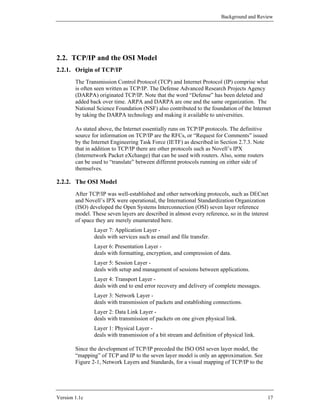 Background and Review




2.2. TCP/IP and the OSI Model
2.2.1. Origin of TCP/IP
        The Transmission Control Protocol (TCP) and Internet Protocol (IP) comprise what
        is often seen written as TCP/IP. The Defense Advanced Research Projects Agency
        (DARPA) originated TCP/IP. Note that the word “Defense” has been deleted and
        added back over time. ARPA and DARPA are one and the same organization. The
        National Science Foundation (NSF) also contributed to the foundation of the Internet
        by taking the DARPA technology and making it available to universities.

        As stated above, the Internet essentially runs on TCP/IP protocols. The definitive
        source for information on TCP/IP are the RFCs, or “Request for Comments” issued
        by the Internet Engineering Task Force (IETF) as described in Section 2.7.3. Note
        that in addition to TCP/IP there are other protocols such as Novell’s IPX
        (Internetwork Packet eXchange) that can be used with routers. Also, some routers
        can be used to “translate” between different protocols running on either side of
        themselves.

2.2.2. The OSI Model
        After TCP/IP was well-established and other networking protocols, such as DECnet
        and Novell’s IPX were operational, the International Standardization Organization
        (ISO) developed the Open Systems Interconnection (OSI) seven layer reference
        model. These seven layers are described in almost every reference, so in the interest
        of space they are merely enumerated here.
                Layer 7: Application Layer -
                deals with services such as email and file transfer.
                Layer 6: Presentation Layer -
                deals with formatting, encryption, and compression of data.
                Layer 5: Session Layer -
                deals with setup and management of sessions between applications.
                Layer 4: Transport Layer -
                deals with end to end error recovery and delivery of complete messages.
                Layer 3: Network Layer -
                deals with transmission of packets and establishing connections.
                Layer 2: Data Link Layer -
                deals with transmission of packets on one given physical link.
                Layer 1: Physical Layer -
                deals with transmission of a bit stream and definition of physical link.

        Since the development of TCP/IP preceded the ISO OSI seven layer model, the
        “mapping” of TCP and IP to the seven layer model is only an approximation. See
        Figure 2-1, Network Layers and Standards, for a visual mapping of TCP/IP to the




Version 1.1c                                                                                 17
 