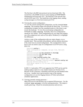 Router Security Configuration Guide




                     The first line is the RIP route protocol service (local port 520). The
                     second line is the SNMP service to a host running an SNMP/RMON
                     management tool (local port 161). The third line is the network time
                     service (NTP, port 123). The fourth line is the logging client, sending
                     syslog messages to a Unix host (remote port 514).

                10. Viewing the current configuration –
                    To view the current running IOS configuration, use the command show
                    running. The resulting output will typically be fairly long. To review a
                    configuration in depth, save the command results to a file, print it, and
                    review the hardcopy. To view the saved startup configuration (in
                    NVRAM) use show startup. Normally, these two configurations
                    should be very similar. If the configurations are very large and complex,
                    use a file comparison tool, such as Unix diff or Windows fc, to highlight
                    the differences.
                     Archive a copy of the configuration after any major change, or on a
                     monthly basis. This can help with problems, and also shorten downtime
                     if the router loses its stored configuration. The example below shows
                     how to save an archive copy of a configuration to an FTP server, using
                     IOS 12.0.
                         Central# config t
                         Enter configuration commands, one per line. End with
                          CNTL/Z.
                         Central(config)# ip ftp password 0 r0ut3rQQ
                         Central(config)# ip ftp user rscg
                         Central(config)# exit
                         Central# copy running-config ftp
                         Address or name of remote host []? 14.2.9.1
                         Destination filename [central-confg]? central-config.txt
                         Writing central-config.txt !!
                         5699 bytes copied in 12.716 secs (474 bytes/sec)
                         Central#

                     In IOS 11.3 and earlier, FTP is not supported, but TFTP can be used for
                     making archive copies in a very similar manner (see Section 4.5.5).
                     Because TFTP is insecure, it should be used with care and disabled when
                     not in use. Another way to get an archive copy of the running
                     configuration is to use text logging features of Telnet and terminal
                     emulation applications.

                11. Viewing currently running processes –
                    Many IOS services and facilities run as separate IOS processes. Use the
                    command show process to list the running processes. The output is
                    usually quite long. Check for unwanted processes and services.




170                                                                                Version 1.1c
 