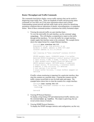 Advanced Security Services




        Router Throughput and Traffic Commands
        The commands listed below display various traffic statistics that can be useful in
        diagnosing router traffic flow. There are hundreds of traffic and processing status
        commands in Cisco IOS, see [7] for more information about some of them.
        Understanding normal network and link traffic loads can be critical for identifying
        anomalous conditions that are indications of attacks, misconfiguration, or component
        failure. Most of these commands produce voluminous but clearly formatted output.

                1. Viewing the network traffic on a per-interface basis –
                   To view the total traffic for each interface, use the command show
                   interface. This will display a comprehensive report on the traffic
                   through all the interfaces. To view the traffic for a single interface,
                   simply supply that interface name to the command. The example below
                   shows the output format for a single Ethernet interface.
                        Central# show interface eth 0/0
                        Ethernet0/0 is up, line protocol is up
                        Hardware is AmdP2, address is 0050.7357.cbe0
                        Internet address is 14.1.15.250/24
                         . . .
                        Last clearing of "show interface" counters 23:20:53
                         . . .
                        991606 packets input, 103806395 bytes, 0 no buffer
                        Received 800624 broadcasts,0 runts,0 giants,0 throttles
                        0 input errors, 0 CRC, 0 frame, 0 overrun, 0 ignored
                        0 input packets with dribble condition detected
                        480919 packets output, 38371898 bytes, 0 underruns
                        0 output errors, 78 collisions, 1 interface resets
                        0 babbles, 0 late collision, 215 deferred
                        0 lost carrier, 0 no carrier
                        0 output buffer failures, 0 output buffers swapped out
                        Central#

                    If traffic volume monitoring is important for a particular interface, then
                    clear the counters on a periodic basis. Clearing the counters sets the
                    traffic volume record back to zero for both input and output. The
                    example below shows how to clear the counters for a single interface.
                        Central# clear counter Eth 0/0
                        Clear "show interface" counters on this interface
                         [confirm]y

                        Central#


                2. Viewing IP Protocol Statistics –
                   To display a long listing of IP and related protocol traffic statistics, use
                   the command show ip traffic. The output is quite long, but can
                   reveal certain classes of attacks.

                3. Viewing SNMP Protocol Statistics –
                   To display the SNMP messages statistics and configuration, use the very




Version 1.1c                                                                                  171
 
