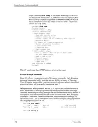 Router Security Configuration Guide




                     simple command show snmp. If the output shows any SNMP traffic,
                     and the network does not have an SNMP infrastructure deployed, then
                     the router may have been subjected to an SNMP sweep by an attacker.
                     The example below shows the output for a router with a very modest
                     amount of SNMP traffic.
                         Central# show snmp
                         Chassis: Central
                         Contact: Vanessa & Phyl
                         Location: second floor
                         73 SNMP packets input
                            0 Bad SNMP version errors
                            0 Unknown community name
                            0 Illegal operation for community name supplied
                            0 Encoding errors
                            263 Number of requested variables
                            0 Number of altered variables
                            10 Get-request PDUs
                            63 Get-next PDUs
                            0 Set-request PDUs
                         73 SNMP packets output
                            0 Too big errors (Maximum packet size 1500)
                            2 No such name errors
                            0 Bad values errors
                            0 General errors
                            73 Response PDUs
                            0 Trap PDUs
                         SNMP logging: disabled
                         Central#


        The only way to clear these SNMP statistics is to reset the router.

        Router Debug Commands
        Cisco IOS offers a very extensive suite of debugging commands. Each debugging
        command is associated with a particular service, facility, or feature of the router.
        When debugging is enabled for a particular protocol or feature, all activities of that
        protocol or feature will generate log messages at level 7.

        Debug messages, when generated, are sent to all log sources configured to receive
        them. The number of messages generated by debugging can often be quite large.
        Therefore, when using the debug messages for interactive troubleshooting, be sure to
        configure the buffered log and syslog for level 6 (informational). Also, debugging
        can impose a substantial computational burden, and should be used sparingly on
        operational routers. The example below shows how to configure debugging and turn
        on debugging messages for ICMP.
            Central# show users
                Line     User            Host(s)                        Idle Location
            *130 vty 0   rscg            idle                       00:00:00 14.2.9.6

            Central# config t




172                                                                                 Version 1.1c
 