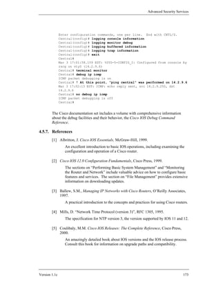 Advanced Security Services




               Enter configuration commands, one per line. End with CNTL/Z.
               Central(config)# logging console information
               Central(config)# logging monitor debug
               Central(config)# logging buffered information
               Central(config)# logging trap information
               Central(config)# exit
               Central#
               Mar 3 17:01:58.159 EST: %SYS-5-CONFIG_I: Configured from console by
               rscg on vty0 (14.2.9.6)
               Central# terminal monitor
               Central# debug ip icmp
               ICMP packet debugging is on
               Central# ! At this point, “ping central” was performed on 14.2.9.6
               Mar 3 17:02:13 EST: ICMP: echo reply sent, src 14.2.9.250, dst
               14.2.9.6
               Central# no debug ip icmp
               ICMP packet debugging is off
               Central#


        The Cisco documentation set includes a volume with comprehensive information
        about the debug facilities and their behavior, the Cisco IOS Debug Command
        Reference.

4.5.7. References
        [1] Albritton, J. Cisco IOS Essentials, McGraw-Hill, 1999.
                  An excellent introduction to basic IOS operations, including examining the
                  configuration and operation of a Cisco router.

        [2] Cisco IOS 12.0 Configuration Fundamentals, Cisco Press, 1999.
                  The sections on “Performing Basic System Management” and “Monitoring
                  the Router and Network” include valuable advice on how to configure basic
                  features and services. The section on “File Management” provides extensive
                  information on downloading updates.

        [3] Ballew, S.M., Managing IP Networks with Cisco Routers, O’Reilly Associates,
            1997.
                  A practical introduction to the concepts and practices for using Cisco routers.

        [4] Mills, D. “Network Time Protocol (version 3)”, RFC 1305, 1995.
                  The specification for NTP version 3, the version supported by IOS 11 and 12.

        [5] Coulibaly, M.M. Cisco IOS Releases: The Complete Reference, Cisco Press,
            2000.
                  An amazingly detailed book about IOS versions and the IOS release process.
                  Consult this book for information on upgrade paths and compatibility.




Version 1.1c                                                                                 173
 