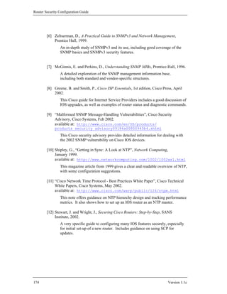 Router Security Configuration Guide




        [6] Zeltserman, D., A Practical Guide to SNMPv3 and Network Management,
            Prentice Hall, 1999.
                An in-depth study of SNMPv3 and its use, including good coverage of the
                SNMP basics and SNMPv3 security features.


        [7] McGinnis, E. and Perkins, D., Understanding SNMP MIBs, Prentice-Hall, 1996.
                A detailed exploration of the SNMP management information base,
                including both standard and vendor-specific structures.

        [8] Greene, B. and Smith, P., Cisco ISP Essentials, 1st edition, Cisco Press, April
            2002.
                This Cisco guide for Internet Service Providers includes a good discussion of
                IOS upgrades, as well as examples of router status and diagnostic commands.

        [9] “Malformed SNMP Message-Handling Vulnerabilities”, Cisco Security
            Advisory, Cisco Systems, Feb 2002.
            available at: http://www.cisco.com/en/US/products/
             products_security_advisory09186a00800945b4.shtml
                This Cisco security advisory provides detailed information for dealing with
                the 2002 SNMP vulnerability on Cisco IOS devices.

        [10] Shipley, G., “Getting in Sync: A Look at NTP”, Network Computing,
             January 1999.
             available at: http://www.networkcomputing.com/1002/1002ws1.html
                This magazine article from 1999 gives a clear and readable overview of NTP,
                with some configuration suggestions.

        [11] “Cisco Network Time Protocol - Best Practices White Paper”, Cisco Technical
             White Papers, Cisco Systems, May 2002.
             available at: http://www.cisco.com/warp/public/126/ntpm.html
                This note offers guidance on NTP hierarchy design and tracking performance
                metrics. It also shows how to set up an IOS router as an NTP master.

        [12] Stewart, J. and Wright, J., Securing Cisco Routers: Step-by-Step, SANS
             Institute, 2002.
                A very specific guide to configuring many IOS features securely, especially
                for initial set-up of a new router. Includes guidance on using SCP for
                updates.




174                                                                               Version 1.1c
 