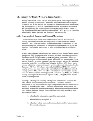 Advanced Security Services




4.6. Security for Router Network Access Services
        Security for Network Access Services deals primarily with controlling remote users
        who are accessing local resources. An Internet Service Provider would be a good
        example of this. Cisco provides this security with their authentication, authorization,
        and accounting (AAA) services. The sub-section below dealing with dial-in users
        will give an introduction to controlling remote users accessing network resources.
        But the majority of this section will cover using Cisco’s AAA services for controlling
        administrative access to a router and the security server protocols.

4.6.1. Overview, Basic Concepts, and Support Mechanisms
        Cisco’s authentication, authorization, and accounting services provide critical
        security functions necessary for providing remote access to routers and network
        resources. AAA is the mechanism Cisco recommends for access control. AAA is
        designed to allow the administrator to configure its services globally or by line and
        interface. Configuration is performed by using method lists as described further
        below.

        When AAA services are enabled on a Cisco router, the older forms of access control
        are disabled. This means that you can no longer access the commands to configure
        the older protocols (including login local and login commands). Where the
        older access control mechanisms dealt almost solely with user authentication, AAA
        also has the ability to control each user’s access to resources and provides additional
        accounting capabilities beyond the router’s logging facilities. AAA allows you to
        employ, selectively, both network security services and security information local to
        the router. All Cisco IOS releases support the RADIUS and TACACS+ network
        security services, and many releases also support Kerberos. In addition to network
        security services, AAA allows you to base authentication decisions on the router’s
        local user database, enable, and line passwords. RADIUS, TACACS+, and Kerberos
        security services provide the facilities required for AAA, except Kerberos does not
        accept accounting records.

        By using AAA along with a security server you can control access to routers and
        other network services from a centralized location. This allows for easier
        management of user accounts and privileges, and provides additional capabilities for
        auditing of network service usage. Centralized authentication, authorization, and
        accounting are particularly important when your organization has many routers and
        other network devices to manage. Three conditions make using network security
        servers a good choice:

                1. when flexible authorization capabilities are required,

                2. when accounting is required, or

                3. when there a large number of routers so that centralized administration
                   becomes advantageous.




Version 1.1c                                                                                175
 