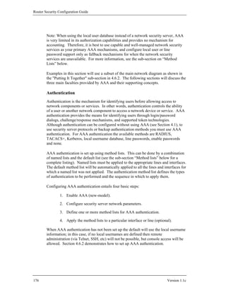 Router Security Configuration Guide




        Note: When using the local user database instead of a network security server, AAA
        is very limited in its authorization capabilities and provides no mechanism for
        accounting. Therefore, it is best to use capable and well-managed network security
        services as your primary AAA mechanisms, and configure local user or line
        password support only as fallback mechanisms for when the network security
        services are unavailable. For more information, see the sub-section on “Method
        Lists” below.

        Examples in this section will use a subset of the main network diagram as shown in
        the "Putting It Together" sub-section in 4.6.2. The following sections will discuss the
        three main faculties provided by AAA and their supporting concepts.

        Authentication
        Authentication is the mechanism for identifying users before allowing access to
        network components or services. In other words, authentication controls the ability
        of a user or another network component to access a network device or service. AAA
        authentication provides the means for identifying users through login/password
        dialogs, challenge/response mechanisms, and supported token technologies.
        Although authentication can be configured without using AAA (see Section 4.1), to
        use security server protocols or backup authentication methods you must use AAA
        authentication. For AAA authentication the available methods are RADIUS,
        TACACS+, Kerberos, local username database, line passwords, enable passwords
        and none.

        AAA authentication is set up using method lists. This can be done by a combination
        of named lists and the default list (see the sub-section “Method lists” below for a
        complete listing). Named lists must be applied to the appropriate lines and interfaces.
        The default method list will be automatically applied to all the lines and interfaces for
        which a named list was not applied. The authentication method list defines the types
        of authentication to be performed and the sequence in which to apply them.

        Configuring AAA authentication entails four basic steps:

                1. Enable AAA (new-model).

                2. Configure security server network parameters.

                3. Define one or more method lists for AAA authentication.

                4. Apply the method lists to a particular interface or line (optional).

        When AAA authentication has not been set up the default will use the local username
        information; in this case, if no local usernames are defined then remote
        administration (via Telnet, SSH, etc) will not be possible, but console access will be
        allowed. Section 4.6.2 demonstrates how to set up AAA authentication.




176                                                                                 Version 1.1c
 