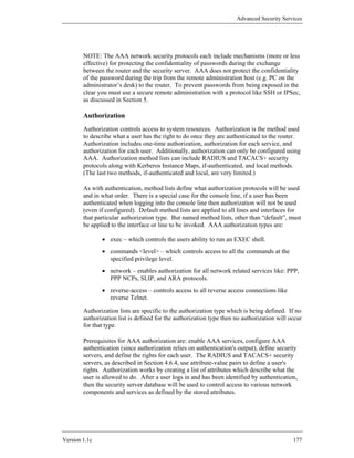 Advanced Security Services




        NOTE: The AAA network security protocols each include mechanisms (more or less
        effective) for protecting the confidentiality of passwords during the exchange
        between the router and the security server. AAA does not protect the confidentiality
        of the password during the trip from the remote administration host (e.g. PC on the
        administrator’s desk) to the router. To prevent passwords from being exposed in the
        clear you must use a secure remote administration with a protocol like SSH or IPSec,
        as discussed in Section 5.

        Authorization
        Authorization controls access to system resources. Authorization is the method used
        to describe what a user has the right to do once they are authenticated to the router.
        Authorization includes one-time authorization, authorization for each service, and
        authorization for each user. Additionally, authorization can only be configured using
        AAA. Authorization method lists can include RADIUS and TACACS+ security
        protocols along with Kerberos Instance Maps, if-authenticated, and local methods.
        (The last two methods, if-authenticated and local, are very limited.)

        As with authentication, method lists define what authorization protocols will be used
        and in what order. There is a special case for the console line, if a user has been
        authenticated when logging into the console line then authorization will not be used
        (even if configured). Default method lists are applied to all lines and interfaces for
        that particular authorization type. But named method lists, other than “default”, must
        be applied to the interface or line to be invoked. AAA authorization types are:

               • exec – which controls the users ability to run an EXEC shell.
               • commands <level> – which controls access to all the commands at the
                 specified privilege level.
               • network – enables authorization for all network related services like: PPP,
                 PPP NCPs, SLIP, and ARA protocols.
               • reverse-access – controls access to all reverse access connections like
                 reverse Telnet.

        Authorization lists are specific to the authorization type which is being defined. If no
        authorization list is defined for the authorization type then no authorization will occur
        for that type.

        Prerequisites for AAA authorization are: enable AAA services, configure AAA
        authentication (since authorization relies on authentication's output), define security
        servers, and define the rights for each user. The RADIUS and TACACS+ security
        servers, as described in Section 4.6.4, use attribute-value pairs to define a user's
        rights. Authorization works by creating a list of attributes which describe what the
        user is allowed to do. After a user logs in and has been identified by authentication,
        then the security server database will be used to control access to various network
        components and services as defined by the stored attributes.




Version 1.1c                                                                                 177
 