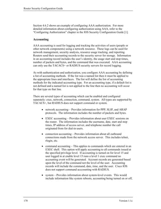 Router Security Configuration Guide




        Section 4.6.2 shows an example of configuring AAA authorization. For more
        detailed information about configuring authorization using AAA, refer to the
        “Configuring Authorization” chapter in the IOS Security Configuration Guide [1].

        Accounting
        AAA accounting is used for logging and tracking the activities of users (people or
        other network components) using a network resource. These logs can be used for
        network management, security analysis, resource usage tracking, and reporting.
        Routers send their accounting records to the security server for storage. Information
        in an accounting record includes the user’s identity, the usage start and stop times,
        number of packets and bytes, and the command that was executed. AAA accounting
        can only use the TACACS+ or RADIUS security servers for record logging.

        As with authentication and authorization, you configure AAA accounting by defining
        a list of accounting methods. If the list was a named list then it must be applied to
        the appropriate lines and interfaces. The list will define the list of accounting
        methods for the indicated accounting type. For an accounting type, if a default list is
        not defined and a named list is not applied to the line then no accounting will occur
        for that type on that line.

        There are several types of accounting which can be enabled and configured
        separately: exec, network, connection, command, system. All types are supported by
        TACACS+, but RADIUS does not support command or system.

                • network accounting – Provides information for PPP, SLIP, and ARAP
                  protocols. The information includes the number of packets and bytes.
                • EXEC accounting – Provides information about user EXEC sessions on
                  the router. The information includes the username, date, start and stop
                  times, IP address of access server, and telephone number the call
                  originated from for dial-in users.
                • connection accounting – Provides information about all outbound
                  connections made from the network access server. This includes telnet,
                  rlogin, etc.
                • command accounting – This applies to commands which are entered in an
                  EXEC shell. This option will apply accounting to all commands issued at
                  the specified privilege level. If accounting is turned on for level 15 and
                  user logged in at enable level 15 runs a level 1 exec command no
                  accounting event will be generated. Account records are generated based
                  upon the level of the command not the level of the user. Accounting
                  records will include the command, date, time, and the user. Cisco IOS
                  does not support command acccounting with RADIUS.
                • system – Provides information about system-level events. This would
                  include information like system reboots, accounting being turned on or off,




178                                                                                Version 1.1c
 