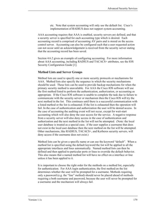 Advanced Security Services




                   etc. Note that system accounting will only use the default list. Cisco’s
                   implementation of RADIUS does not support system accounting.

        AAA accounting requires that AAA is enabled, security servers are defined, and that
        a security server is specified for each accounting type which is desired. Each
        accounting record is comprised of accounting AV pairs and is stored on the access
        control server. Accounting can also be configured such that a user requested action
        can not occur until an acknowledgement is received from the security server stating
        that the accounting record has been saved.

        Section 4.6.2 gives an example of configuring accounting. For more information
        about AAA accounting, including RADIUS and TACACS+ attributes, see the IOS
        Security Configuration Guide [1].

        Method Lists and Server Groups
        Method lists are used to specify one or more security protocols or mechanisms for
        AAA. Method lists also specify the sequence in which the security mechanisms
        should be used. These lists can be used to provide backup mechanisms for when the
        primary security method is unavailable. For AAA the Cisco IOS software will use
        the first method listed to perform the authentication, authorization, or accounting as
        appropriate. If the Cisco IOS software is unable to complete the task due to failure to
        communicate with the security server or mechanism then the Cisco IOS will try the
        next method in the list. This continues until there is a successful communication with
        a listed method or the list is exhausted. If the list is exhausted then the operation will
        fail. In the case of authentication and authorization the user will be denied access. In
        the case of accounting the auditing event will not occur, except for wait-start
        accounting which will also deny the user access for the service. A negative response
        from a security server will also deny access in the case of authentication and
        authorization and the next method in the list will not be attempted. (Note: the local
        user database is treated as a special case; if the user supplies a username that does
        not exist in the local user database then the next method on the list will be attempted.
        Other mechanisms, like RADIUS, TACACS+, and Kerberos security servers, will
        deny access if the username does not exist.)

        Method lists can be given a specific name or can use the keyword “default”. When a
        method list is specified using the default keyword the list will be applied to all the
        appropriate interfaces and lines automatically. Named method lists can then be
        defined and then applied to particular ports or lines to override the default behavior.
        This also means that a named method list will have no effect on a interface or line
        unless it has been applied to it.

        It is important to choose the right order for the methods on a method list, especially
        for authentication. For AAA login authentication, the first method on the list
        determines whether the user will be prompted for a username. Methods requiring
        only a password (e.g. the “line” method) should never be placed ahead of methods
        requiring a both username and password, because the user will never be prompted for
        a username and the mechanism will always fail.




Version 1.1c                                                                                  179
 