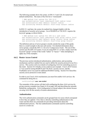 Router Security Configuration Guide




        The following example shows the syntax, in IOS 11.3 and 12.0, for named and
        default method lists. The name of the first list is “remoteauth”.
            ! AAA method list syntax for IOS 12.0
            aaa authentication login remoteauth krb5 radius local
            aaa authorization exec default tacacs+ radius
            aaa accounting network default start-stop tacacs+ radius


        In IOS 12.1 and later, the syntax for method lists changed slightly with the
        introduction of security server groups. Use of RADIUS or TACACS+ requires the
        keyword group, as shown below.
            ! AAA method list syntax for IOS 12.1 and later
            aaa authentication login remoteauth krb5 group radius local
            aaa authorization exec default group tacacs+ group radius
            aaa accounting network default start-stop group tacacs+

        The definition and use of server groups is mostly outside the scope of this guide;
        there is a small example in the next sub-section. For detailed information about
        server groups, consult the IOS 12.1 Security Configuration Guide. The rest of this
        section uses the IOS 12.0 syntax; if you are using IOS 12.1 or later, simply insert the
        keyword “group” in front of the words “radius” or “tacacs+” when attempting to
        apply any of the examples.

4.6.2. Router Access Control
        The previous section introduced authentication, authorization, and accounting
        mechanisms and how method lists are used to define the security protocol to use for a
        service. This section will cover details of configuring AAA for controlling access to
        the router. Section 4.6.3 briefly covers a dial-in user example. Cisco's ACS Version
        2.3 was used for testing RADIUS and TACACS+ security servers, and the
        FreeRadius server was used for additional RADIUS testing. Section 4.6.4 describes
        security server protocols in more detail.

        In order to use Cisco's AAA mechanisms you must first enable AAA services. the
        command for doing this is:
            north(config)# aaa new-model

        The remainder of this section will deal with configuring the three AAA services by
        giving concrete examples (see Figure 4-10 on page 186) and describing the rationale
        behind the configuration. AAA configuration is a broad subject; this section focuses
        on using AAA for the security of remote administration.

        Authentication
        The AAA authentication commands can be grouped into two areas which correspond
        to how they are applied. First, there is directly controlling authentication to the
        router and then there are commands for providing information about the
        authentication process. The four authentication commands used for controlling
        access to a router are:




180                                                                                 Version 1.1c
 