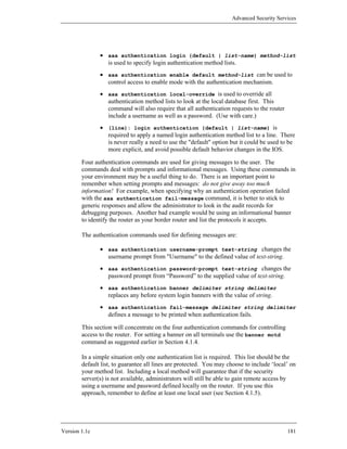 Advanced Security Services




               • aaa authentication login {default | list-name} method-list
                 is used to specify login authentication method lists.
               • aaa authentication enable default method-list can be used to
                 control access to enable mode with the authentication mechanism.
               • aaa authentication local-override is used to override all
                 authentication method lists to look at the local database first. This
                 command will also require that all authentication requests to the router
                 include a username as well as a password. (Use with care.)
               • (line): login authentication {default | list-name} is
                 required to apply a named login authentication method list to a line. There
                 is never really a need to use the "default" option but it could be used to be
                 more explicit, and avoid possible default behavior changes in the IOS.

        Four authentication commands are used for giving messages to the user. The
        commands deal with prompts and informational messages. Using these commands in
        your environment may be a useful thing to do. There is an important point to
        remember when setting prompts and messages: do not give away too much
        information! For example, when specifying why an authentication operation failed
        with the aaa authentication fail-message command, it is better to stick to
        generic responses and allow the administrator to look in the audit records for
        debugging purposes. Another bad example would be using an informational banner
        to identify the router as your border router and list the protocols it accepts.

        The authentication commands used for defining messages are:

               • aaa authentication username-prompt text-string changes the
                 username prompt from "Username" to the defined value of text-string.
               • aaa authentication password-prompt text-string changes the
                 password prompt from “Password” to the supplied value of text-string.
               • aaa authentication banner delimiter string delimiter
                 replaces any before system login banners with the value of string.
               • aaa authentication fail-message delimiter string delimiter
                 defines a message to be printed when authentication fails.

        This section will concentrate on the four authentication commands for controlling
        access to the router. For setting a banner on all terminals use the banner motd
        command as suggested earlier in Section 4.1.4.

        In a simple situation only one authentication list is required. This list should be the
        default list, to guarantee all lines are protected. You may choose to include ‘local’ on
        your method list. Including a local method will guarantee that if the security
        server(s) is not available, administrators will still be able to gain remote access by
        using a username and password defined locally on the router. If you use this
        approach, remember to define at least one local user (see Section 4.1.5).




Version 1.1c                                                                                181
 