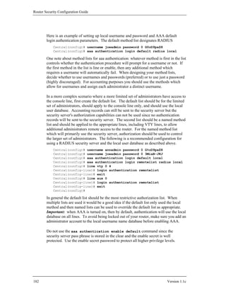 Router Security Configuration Guide




        Here is an example of setting up local username and password and AAA default
        login authentication parameters. The default method list designates RADIUS
            Central(config)# username joeadmin password 0 G0oD9pa$8
            Central(config)# aaa authentication login default radius local

        One note about method lists for aaa authentication: whatever method is first in the list
        controls whether the authentication procedure will prompt for a username or not. If
        the first method in the list is line or enable, then any additional method which
        requires a username will automatically fail. When designing your method lists,
        decide whether to use usernames and passwords (preferred) or to use just a password
        (highly discouraged). For accounting purposes you should use the methods which
        allow for usernames and assign each administrator a distinct username.

        In a more complex scenario where a more limited set of administrators have access to
        the console line, first create the default list. The default list should be for the limited
        set of administrators, should apply to the console line only, and should use the local
        user database. Accounting records can still be sent to the security server but the
        security server's authorization capabilities can not be used since no authentication
        records will be sent to the security server. The second list should be a named method
        list and should be applied to the appropriate lines, including VTY lines, to allow
        additional administrators remote access to the router. For the named method list
        which will primarily use the security server, authorization should be used to control
        the larger set of administrators. The following is a recommended configuration for
        using a RADIUS security server and the local user database as described above.
            Central(config)# username annadmin password 0 G%oD9pa$8
            Central(config)# username joeadmin password 0 3MiaB-JKJ
            Central(config)# aaa authentication login default local
            Central(config)# aaa authentication login remotelist radius local
            Central(config)# line vty 0 4
            Central(config-line)# login authentication remotelist
            Central(config-line)# exit
            Central(config)# line aux 0
            Central(config-line)# login authentication remotelist
            Central(config-line)# exit
            Central(config)#

        In general the default list should be the most restrictive authorization list. When
        multiple lists are used it would be a good idea if the default list only used the local
        method and then named lists can be used to override the default list as appropriate.
        Important: when AAA is turned on, then by default, authentication will use the local
        database on all lines. To avoid being locked out of your router, make sure you add an
        administrator account to the local username name database before enabling AAA.

        Do not use the aaa authentication enable default command since the
        security server pass phrase is stored in the clear and the enable secret is well
        protected. Use the enable secret password to protect all higher privilege levels.




182                                                                                   Version 1.1c
 