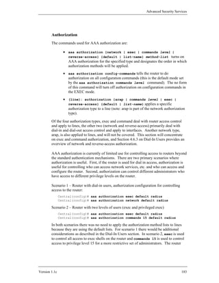 Advanced Security Services




        Authorization
        The commands used for AAA authorization are:

                 • aaa authorization {network | exec | commands level |
                   reverse-access} {default | list-name} method-list turns on
                   AAA authorization for the specified type and designates the order in which
                   authorization methods will be applied.
                 • aaa authorization config-commands tells the router to do
                   authorization on all configuration commands (this is the default mode set
                   by the aaa authorization commands level command). The no form
                   of this command will turn off authorization on configuration commands in
                   the EXEC mode.
                 • (line): authorization {arap | commands level | exec |
                   reverse-access} {default | list-name} applies a specific
                   authorization type to a line (note: arap is part of the network authorization
                   type).

        Of the four authorization types, exec and command deal with router access control
        and apply to lines, the other two (network and reverse-access) primarily deal with
        dial-in and dial-out access control and apply to interfaces. Another network type,
        arap, is also applied to lines, and will not be covered. This section will concentrate
        on exec and command authorization, and Section 4.6.3 on Dial-In Users provides an
        overview of network and reverse-access authorization.

        AAA authorization is currently of limited use for controlling access to routers beyond
        the standard authentication mechanisms. There are two primary scenarios where
        authorization is useful. First, if the router is used for dial in access, authorization is
        useful for controlling who can access network services, etc. and who can access and
        configure the router. Second, authorization can control different administrators who
        have access to different privilege levels on the router.

        Scenario 1 – Router with dial-in users, authorization configuration for controlling
        access to the router:
               Central(config)# aaa authorization exec default radius
               Central(config)# aaa authorization network default radius

        Scenario 2 – Router with two levels of users (exec and privileged exec)
               Central(config)# aaa authorization exec default radius
               Central(config)# aaa authorization commands 15 default radius

        In both scenarios there was no need to apply the authorization method lists to lines
        because they are using the default lists. For scenario 1 there would be additional
        considerations as described in the Dial-In Users section. In scenario 2, exec is used
        to control all access to exec shells on the router and commands 15 is used to control
        access to privilege level 15 for a more restrictive set of administrators. The router




Version 1.1c                                                                                  183
 
