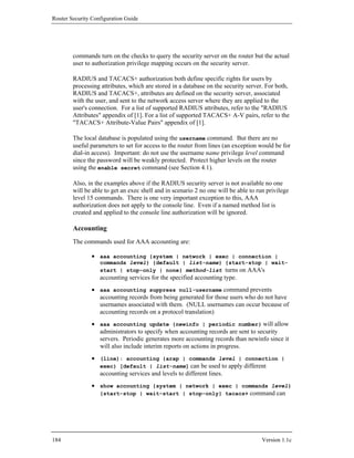 Router Security Configuration Guide




        commands turn on the checks to query the security server on the router but the actual
        user to authorization privilege mapping occurs on the security server.

        RADIUS and TACACS+ authorization both define specific rights for users by
        processing attributes, which are stored in a database on the security server. For both,
        RADIUS and TACACS+, attributes are defined on the security server, associated
        with the user, and sent to the network access server where they are applied to the
        user's connection. For a list of supported RADIUS attributes, refer to the "RADIUS
        Attributes" appendix of [1]. For a list of supported TACACS+ A-V pairs, refer to the
        "TACACS+ Attribute-Value Pairs" appendix of [1].

        The local database is populated using the username command. But there are no
        useful parameters to set for access to the router from lines (an exception would be for
        dial-in access). Important: do not use the username name privilege level command
        since the password will be weakly protected. Protect higher levels on the router
        using the enable secret command (see Section 4.1).

        Also, in the examples above if the RADIUS security server is not available no one
        will be able to get an exec shell and in scenario 2 no one will be able to run privilege
        level 15 commands. There is one very important exception to this, AAA
        authorization does not apply to the console line. Even if a named method list is
        created and applied to the console line authorization will be ignored.

        Accounting
        The commands used for AAA accounting are:

                • aaa accounting {system | network | exec | connection |
                   commands level} {default | list-name} {start-stop | wait-
                   start | stop-only | none} method-list turns on AAA's
                   accounting services for the specified accounting type.
                • aaa accounting suppress null-username command prevents
                  accounting records from being generated for those users who do not have
                  usernames associated with them. (NULL usernames can occur because of
                  accounting records on a protocol translation)
                • aaa accounting update {newinfo | periodic number} will allow
                  administrators to specify when accounting records are sent to security
                  servers. Periodic generates more accounting records than newinfo since it
                  will also include interim reports on actions in progress.
                • (line): accounting {arap | commands level | connection |
                  exec} [default | list-name] can be used to apply different
                  accounting services and levels to different lines.
                • show accounting {system | network | exec | commands level}
                  {start-stop | wait-start | stop-only} tacacs+ command can




184                                                                                  Version 1.1c
 