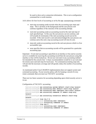 Advanced Security Services




                    be used to show active connection information. This is not a configuration
                    command but is worth mention.

        AAA allows for four levels of accounting as set by the aaa accounting command:

                 • start-stop accounting sends records when the accounting type starts and
                   stops. This is all done in the background and the user process will
                   continue regardless of the outcome of the accounting attempt.
                 • wait-start accounting sends an accounting record at the start and stop of
                   each specified type. In this case the user process can not continue, and
                   will actually be terminated, if the start accounting record can not be
                   recorded. If the start record is sent and acknowledged the user process can
                   continue and at the end a stop accounting record will also be sent.
                 • stop-only sends an accounting record at the end user process which is of an
                   accountable type.
                 • none specifies that no accounting records will be generated for a particular
                   accounting type.

        Important: if wait-start accounting is specified on an interface or line and no security
        server is available for receiving the accounting record then the user process using that
        interface or line will be locked out. Do not use wait-start in any accounting method
        list intended for the console line! A basic recommendation would be to use wait-start
        for remote users and start-stop for local users. For command accounting stop-only
        will provide the necessary coverage and will greatly reduce the number of accounting
        records.

        As mentioned earlier Cisco's RADIUS implementation does not support system and
        command accounting. If your security policy calls for keeping a record of every
        router command, then you must use TACACS+ accounting.

        There are two basic scenarios for accounting depending upon which security server is
        in use.

        Configuration of TACACS+ accounting:
               Central(config)# aaa accounting system default start-stop tacacs+
               Central(config)# aaa accounting exec default start-stop tacacs+
               Central(config)# aaa accounting exec remoteacc wait-start tacacs+
               Central(config)# aaa accounting commands 15 cmdacc stop-only
               tacacs+
               Central(config)# aaa accounting connection default start-stop
               tacacs+
               Central(config)# line vty 0 4
               Central(config-line)# accounting exec remoteacc
               Central(config-line)# accounting commands 15 cmdacc
               Central(config)# line aux 0
               Central(config-line)# accounting exec remoteacc
               Central(config-line)# accounting commands 15 cmdacc




Version 1.1c                                                                                 185
 