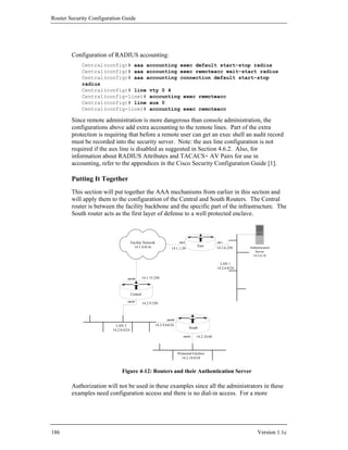 Router Security Configuration Guide




        Configuration of RADIUS accounting:
            Central(config)# aaa accounting exec default start-stop radius
            Central(config)# aaa accounting exec remoteacc wait-start radius
            Central(config)# aaa accounting connection default start-stop
            radius
            Central(config)# line vty 0 4
            Central(config-line)# accounting exec remoteacc
            Central(config)# line aux 0
            Central(config-line)# accounting exec remoteacc

        Since remote administration is more dangerous than console administration, the
        configurations above add extra accounting to the remote lines. Part of the extra
        protection is requiring that before a remote user can get an exec shell an audit record
        must be recorded into the security server. Note: the aux line configuration is not
        required if the aux line is disabled as suggested in Section 4.6.2. Also, for
        information about RADIUS Attributes and TACACS+ AV Pairs for use in
        accounting, refer to the appendices in the Cisco Security Configuration Guide [1].

        Putting It Together
        This section will put together the AAA mechanisms from earlier in this section and
        will apply them to the configuration of the Central and South Routers. The Central
        router is between the facility backbone and the specific part of the infrastructure. The
        South router acts as the first layer of defense to a well protected enclave.



                                       Facility Network                    eth 0                     eth 1
                                         14.1.0.0/16                                    East
                                                                    14.1.1.20                        14.2.6.250    Authentication
                                                                                                                      Server
                                                                                                                     14.2.6.18

                                                                                                       LAN 1
                                                                                                     14.2.6.0/24

                                  eth 0/0        14.1.15.250



                                       Central
                                  eth 0/1
                                                 14.2.9.250



                                                                eth 0/0

                           LAN 2                         14.2.9.64/24
                                                                                   South
                         14.2.9.0/24
                                                                              eth 0/1   14.2.10.64



                                                                          Protected Enclave
                                                                            14.2.10.0/24


                               Figure 4-12: Routers and their Authentication Server

        Authorization will not be used in these examples since all the administrators in these
        examples need configuration access and there is no dial-in access. For a more




186                                                                                                                     Version 1.1c
 