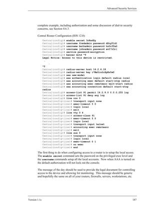 Advanced Security Services




        complete example, including authorization and some discussion of dial-in security
        concerns, see Section 4.6.3.

        Central Router Configuration (IOS 12.0):
               Central(config)# enable secret 3rRsd$y
               Central(config)# username fredadmin password d$oyTld1
               Central(config)# username bethadmin password hs0o3TaG
               Central(config)# username johnadmin password an0!h3r(
               Central(config)# service password-encryption
               Central(config)# banner motd ^T
               Legal Notice: Access to this device is restricted.
                .
                   .
               ^T
               Central(config)# radius-server host 14.2.6.18
               Central(config)# radius-server key i*Ma5in@u9p#s5wD
               Central(config)# aaa new-model
               Central(config)# aaa authentication login default radius local
               Central(config)# aaa accounting exec default start-stop radius
               Central(config)# aaa accounting exec remoteacc wait-start radius
               Central(config)# aaa accounting connection default start-stop
               radius
               Central(config)# access-list 91 permit 14.2.9.0 0.0.0.255 log
               Central(config)# access-list 91 deny any log
               Central(config)# line con 0
               Central(config-line)# transport input none
               Central(config-line)# exec-timeout 5 0
               Central(config-line)# login local
               Central(config-line)# exit
               Central(config)# line vty 0 4
               Central(config-line)# access-class 91
               Central(config-line)# exec-timeout 5 0
               Central(config-line)# login local
               Central(config-line)# transport input telnet
               Central(config-line)# accounting exec remoteacc
               Central(config-line)# exit
               Central(config)# line aux 0
               Central(config-line)# transport input none
               Central(config-line)# login local
               Central(config-line)# exec-timeout 0 1
               Central(config-line)# no exec
               Central(config-line)# end

        The first thing to do when configuring access to a router is to setup the local access.
        The enable secret command sets the password on the privileged exec level and
        the username commands setup all the local accounts. Now when AAA is turned on
        the default authorization will not lock out the console.

        The message of the day should be used to provide the legal document for controlling
        access to the device and allowing for monitoring. This message should be generic
        and hopefully the same on all of your routers, firewalls, servers, workstations, etc.




Version 1.1c                                                                                 187
 