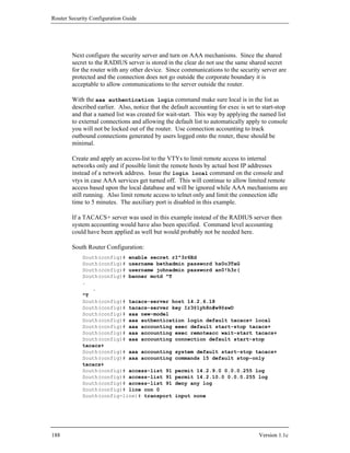 Router Security Configuration Guide




        Next configure the security server and turn on AAA mechanisms. Since the shared
        secret to the RADIUS server is stored in the clear do not use the same shared secret
        for the router with any other device. Since communications to the security server are
        protected and the connection does not go outside the corporate boundary it is
        acceptable to allow communications to the server outside the router.

        With the aaa authentication login command make sure local is in the list as
        described earlier. Also, notice that the default accounting for exec is set to start-stop
        and that a named list was created for wait-start. This way by applying the named list
        to external connections and allowing the default list to automatically apply to console
        you will not be locked out of the router. Use connection accounting to track
        outbound connections generated by users logged onto the router, these should be
        minimal.

        Create and apply an access-list to the VTYs to limit remote access to internal
        networks only and if possible limit the remote hosts by actual host IP addresses
        instead of a network address. Issue the login local command on the console and
        vtys in case AAA services get turned off. This will continue to allow limited remote
        access based upon the local database and will be ignored while AAA mechanisms are
        still running. Also limit remote access to telnet only and limit the connection idle
        time to 5 minutes. The auxiliary port is disabled in this example.

        If a TACACS+ server was used in this example instead of the RADIUS server then
        system accounting would have also been specified. Command level accounting
        could have been applied as well but would probably not be needed here.

        South Router Configuration:
            South(config)# enable secret rI^3r6Ed
            South(config)# username bethadmin password hs0o3TaG
            South(config)# username johnadmin password an0!h3r(
            South(config)# banner motd ^T
            .
               .
            ^T
            South(config)# tacacs-server host 14.2.6.18
            South(config)# tacacs-server key Ir3@1yh8n#w9@swD
            South(config)# aaa new-model
            South(config)# aaa authentication login default tacacs+ local
            South(config)# aaa accounting exec default start-stop tacacs+
            South(config)# aaa accounting exec remoteacc wait-start tacacs+
            South(config)# aaa accounting connection default start-stop
            tacacs+
            South(config)# aaa accounting system default start-stop tacacs+
            South(config)# aaa accounting commands 15 default stop-only
            tacacs+
            South(config)# access-list 91 permit 14.2.9.0 0.0.0.255 log
            South(config)# access-list 91 permit 14.2.10.0 0.0.0.255 log
            South(config)# access-list 91 deny any log
            South(config)# line con 0
            South(config-line)# transport input none




188                                                                                  Version 1.1c
 