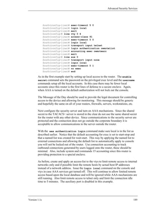 Advanced Security Services




               South(config-line)#   exec-timeout 5 0
               South(config-line)#   login local
               South(config-line)#   exit
               South(config)# line   vty 0 4
               South(config-line)#   access-class 91
               South(config-line)#   exec-timeout 5 0
               South(config-line)#   login local
               South(config-line)#   transport input telnet
               South(config-line)#   login authentication remotelist
               South(config-line)#   accounting exec remoteacc
               South(config-line)#   exit
               South(config)# line   aux 0
               South(config-line)#   transport input none
               South(config-line)#   login local
               South(config-line)#   exec-timeout 0 1
               South(config-line)#   no exec
               South(config-line)#   end

        As in the first example start by setting up local access to the router. The enable
        secret command sets the password on the privileged exec level and the username
        commands setup all the local accounts. In this case there may be fewer local
        accounts since this router is the first lines of defense to a secure enclave. Again,
        when AAA is turned on the default authorization will not lock out the console.

        The Message of the Day should be used to provide the legal document for controlling
        access to the device and allowing for monitoring. This message should be generic
        and hopefully the same on all of your routers, firewalls, servers, workstations, etc.

        Next configure the security server and turn on AAA mechanisms. Since the shared
        secret to the TACACS+ server is stored in the clear do not use the same shared secret
        for the router with any other device. Since communications to the security server are
        protected and the connection does not go outside the corporate boundary it is
        acceptable to allow communications to the server outside the router.

        With the aaa authentication login command make sure local is in the list as
        described earlier. Notice that the default accounting for exec is set to start-stop and
        that a named list was created for wait-start. This way by applying the named list to
        external connections and allowing the default list to automatically apply to console
        you will not be locked out of the router. Use connection accounting to track
        outbound connections generated by users logged onto the router, these should be
        minimal. Also, include system and commands 15 accounting since this router is
        providing protection to a special enclave.

        As before, create and apply an access-list to the vtys to limit remote access to internal
        networks only and if possible limit the remote hosts by actual host IP addresses
        instead of a network address. Issue the login local command on the console and
        vtys in case AAA services get turned off. This will continue to allow limited remote
        access based upon the local database and will be ignored while AAA mechanisms are
        still running. Also limit remote access to telnet only and limit the connection idle
        time to 5 minutes. The auxiliary port is disabled in this example.




Version 1.1c                                                                                 189
 