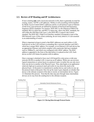 Background and Review




2.3. Review of IP Routing and IP Architectures
        If one is dealing only with a local area network (LAN), there is generally no need for
        routing, routers, TCP/IP, or IP addresses. Within a LAN everything will be handled
        by Media Access Control (MAC) addresses and by a LAN protocol such as Ethernet.
        At this level, most protocols are defined by Institute of Electrical and Electronics
        Engineers (IEEE) standards. For instance, IEEE 802.3 is the Ethernet (CSMA/CD)
        standard, 802.4 is token bus, and 802.5 is token ring. Above the MAC standards, but
        still within the OSI Data Link Layer, is the IEEE 802.2 Logical Link Control
        standard. The IEEE 802.1 High Level Interface standard corresponds to part of the
        OSI Network Layer. If this seems confusing, do not worry about it; it’s not essential
        to an understanding of routers.

        What is important to keep in mind is that MAC addresses are used within a LAN.
        Each device on the LAN will have a something like a network interface card (NIC)
        which has a unique MAC address. For example, on an Ethernet LAN each device has
        an appropriate Ethernet card which complies with a particular link layer standard,
        such as 100BaseTx, and which was configured with a MAC address. The MAC
        address is appended to the front of the data before it is placed on the LAN. Each
        device on the LAN listens for packets with its address.

        Once a message is destined to leave one LAN bound for a trip across a wide area
        network (WAN) to another LAN, it must use an IP address. While one can envision
        logical connections at various layers in a protocol stack, in reality bits can only move
        from one device to another at the Physical Layer. Thus, data begins at an application
        relatively high up in a protocol stack and works its way down the stack to the
        physical layer. At this point it is transferred to another device and works its way up
        the protocol stack at that point. How far up the stack it goes depends on whether that
        device is the ultimate recipient of the data or merely an intermediate device. Figure
        2-2 illustrates this process. Note that the data may pass through many intermediate
        devices on its way from the sending host to the ultimate recipient.

  Sending Host                                                                                    Receiving Host

                                   Intermediate Network Infrastructure Devices




                                Router 1                                 Router n


                                                      ...


                               Figure 2-2: Moving Data through Protocol Stacks




Version 1.1c                                                                                           19
 