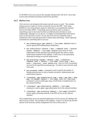 Router Security Configuration Guide




        If a RADIUS server was used in this example instead of the TACACS+ server then
        system and command accounting would not be specified.

4.6.3. Dial-In Users
        AAA services were designed with remote network access in mind. This includes
        remote access to routers as well as to network services like PPP. AAA using
        RADIUS is one of the primary means by which this is accomplished by Internet
        Service Providers (ISP's). Controlling access for dial-in users is similar to
        controlling access to the router but there are different protocols that are used.
        Additionally, although it is not shown, it is highly recommended that when dial-in
        access to the network or router is in use, that AAA services should be used in
        conjunction with a one-time password or similar token technology. Some important
        commands for controlling dial-in users are:

                • aaa authentication ppp {default | list-name} <method-list> is
                  used to specify PPP authentication method lists.
                • aaa authorization {network | exec | commands level | reverse-
                  access} {default | list-name} <method-list> turns on AAA
                  authorization for the specified type and designates the order in which
                  authorization methods will be applied. In this case we are particularly
                  interested in turning on network authorization.
                • aaa accounting {system | network | exec | connection |
                   commands level } {default | list-name} {start-stop | wait-
                   start | stop-only | none} method-list turns on AAA's accounting
                   services for the specified accounting type. For dial-in users network needs
                   to be used.
                • aaa processes number command is used to specify the number of
                  background processes to start to handle concurrent authentication and
                  authorization requests.
                • (interface): ppp authentication {pap | chap | pap chap | chap
                   pap} [if-needed] {default | list-name} [call-in] [one-tone]
                   command is used to enable pap, chap, or both forms of authentication on
                   the selected interface.
                • (interface): ppp authorization {default | list-name}
                  command is used to apply a ppp authorization list to the selected interface.
                • (interface): ppp accounting [default | list-name] command is
                  used to apply accounting methods to the PPP service on the selected
                  interface.

        The example below gives one potential application of AAA services for dealing with
        dial-in services (Note: this example is not complete). Figure 4-13 shows the relevant
        portion of the network, and the configuration for East is shown after it.




190                                                                               Version 1.1c
 