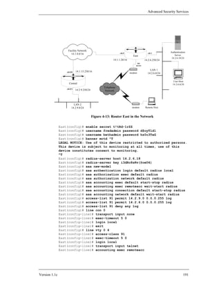 Advanced Security Services




                    Facility Network
                                                                  eth 0                    eth 1        Authentication
                      14.1.0.0/16                                                                           Server
                                                                             East
                                                                                                         14.2.6.18/24
                                                            14.1.1.20/16                14.2.6.250/24
                                                                                net
                                                                               access

                                                                                            LAN 1
                   eth 0/0   14.1.15.250/16
                                                                           modem          14.2.6.0/24


                                                                                                           User Host
                     Central                                                                              14.2.6.6/24
                                                     Telephone
                   eth 0/1
                             14.2.9.250/24            Network




                          LAN 2
                        14.2.9.0/24                                         modem       Remote Host


                                             Figure 4-13: Router East in the Network

               East(config)# enable secret t!tRd-1rZZ
               East(config)# username fredadmin password d$oyTld1
               East(config)# username bethadmin password hs0o3TaG
               East(config)# banner motd ^T
               LEGAL NOTICE: Use of this device restricted to authorized persons.
               This device is subject to monitoring at all times, use of this
               device constitutes consent to monitoring.
               ^T
               East(config)# radius-server host 14.2.6.18
               East(config)# radius-server key i3dRc8sRv(@oeU4)
               East(config)# aaa new-model
               East(config)# aaa authentication login default radius local
               East(config)# aaa authorization exec default radius
               East(config)# aaa authorization network default radius
               East(config)# aaa accounting exec default start-stop radius
               East(config)# aaa accounting exec remoteacc wait-start radius
               East(config)# aaa accounting connection default start-stop radius
               East(config)# aaa accounting network default wait-start radius
               East(config)# access-list 91 permit 14.2.9.0 0.0.0.255 log
               East(config)# access-list 91 permit 14.2.6.0 0.0.0.255 log
               East(config)# access-list 91 deny any log
               East(config)# line con 0
               East(config-line)# transport input none
               East(config-line)# exec-timeout 5 0
               East(config-line)# login local
               East(config-line)# exit
               East(config)# line vty 0 4
               East(config-line)# access-class 91
               East(config-line)# exec-timeout 5 0
               East(config-line)# login local
               East(config-line)# transport input telnet
               East(config-line)# accounting exec remoteacc




Version 1.1c                                                                                                        191
 