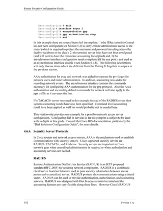 Router Security Configuration Guide




            East(config-line)# exit
            East(config)# interface async 1
            East(config-if)# encapsulation ppp
            East(config-if)# ppp authentication chap
            East(config-if)# end

        In this example there are several items left incomplete: 1) the IPSec tunnel to Central
        has not been configured (see Section 5.2) to carry remote administrator access to the
        router (which is required to protect the username and password traveling across the
        facility backbone in the clear), 2) the terminal server lines have not been configured
        (and will need to have the remoteacc accounting list applied) and, 3) the
        asynchronous interface configuration needs completed (if the aux port is not used as
        an asynchronous interface disable it see Section 4.1.4). The following descriptions
        will only discuss items which are different from the Putting It Together examples in
        the previous section.

        AAA authorization for exec and network was added to separate the privileges for
        network users and router administrators. In addition, accounting was added for
        recording network events. The asynchronous interface contains the commands
        necessary for configuring AAA authentication for the ppp protocol. Also the AAA
        authorization and accounting default commands for network will also apply to the
        ppp traffic as it traverses the line.

        If a TACACS+ server was used in this example instead of the RADIUS server then
        system accounting would have also been specified. Command level accounting
        could have been applied as well but would probably not be needed here.

        This section only provides one example for a possible network access server
        configuration. Configuring dial-in services is far too complex a subject to be dealt
        with in depth in this guide. Consult the Cisco IOS documentation, particularly the
        “Dial Solutions Configuration Guide”, for more details.

4.6.4. Security Server Protocols
        In Cisco routers and network access servers, AAA is the mechanism used to establish
        communications with security servers. Cisco supported security servers are
        RADIUS, TACACS+, and Kerberos. Security servers are important to Cisco
        network gear when centralized administration is required or when authorization and
        accounting services are needed.

        RADIUS
        Remote Authentication Dial In User Service (RADIUS) is an IETF proposed
        standard (RFC 2865) for securing network components. RADIUS is a distributed
        client/server based architecture used to pass security information between access
        points and a centralized server. RADIUS protects the communications using a shared
        secret. RADIUS can be used to provide authentication, authorization, and accounting
        services. RADIUS was designed with Dial In access control in mind and the
        accounting features are very flexible along these lines. However Cisco's RADIUS




192                                                                                Version 1.1c
 
