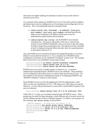 Advanced Security Services




        client does not support auditing of command or system events on the router or
        network access server.

        As a minimum when setting up a RADIUS server on a Cisco device the host address
        and shared secret must be configured as well as turning on and configuring AAA on
        the device. This is accomplished using the commands listed:

                 • radius-server host {hostname | ip-address} [auth-port
                   port-number] [acct-port port-number] command specifies the
                   radius server's hostname or IP address and the ports to use for
                   authentication (authorization) and accounting.
                 • radius-server key string sets the RADIUS server shared
                   encryption key. The secrecy and quality of this key is critical to the
                   security of your RADIUS installation; users never have to type this string,
                   so make it longer than a typical password. The shared secret key should be
                   at least 16 characters long and follow the other rules for a good password
                   as described in Section 4.1.4.

        Also, the RADIUS service should be bound to the loopback0 interface, if you have
        defined it as described in Section 4.1.4. For a complete list of RADIUS router
        configuration commands see the “RADIUS Commands” section in [1]. The example
        below shows how to set up RADIUS on the router Central.
               Central(config)# ip radius source-interface loopback0
               Central(config)# radius-server host 14.2.6.18
               Central(config)# radius-server key W@t7a8y-2m@K3aKy

        RADIUS servers are freely available and are in extensive use. To perform
        authentication and authorization a RADIUS server uses attributes. These attributes
        can be configured to allow/deny access to various router and network services. For
        more details see the Security Configuration Guide on "Configuring RADIUS" and
        "RADIUS Attributes" sections for more details.

        Some RADIUS servers use the old standard port 1645 for authentication, while
        others use the new standard port of 1812. IOS always uses 1645 unless you specify
        otherwise. Use the auth-port parameter to cause IOS to send RADIUS requests to the
        server on that port.
               East(config)# radius-server host 14.2.6.18 auth-port 1812

        Under IOS 12.1 or later, you can define named groups of RADIUS servers. These
        groups may be useful for large enterprises, where different sets of security servers are
        used for different groups of users or different purposes. To define a server group, use
        the command aaa server group, as shown below.
               ! RADIUS example - a group with one server in it
               Central(config)# aaa server group radius radGroup1
               Central(config-sg)# server 14.2.6.18 auth-port 1812
               Central(config-sg)# server 14.2.6.18 key i*Ma5in@u9p#s5wD
               Central(config-sg)# end
               Central#




Version 1.1c                                                                                193
 