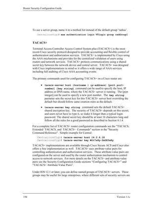 Router Security Configuration Guide




        To use a server group, name it in a method list instead of the default group ‘radius’.
            Central(config)# aaa authentication login VTlogin group radGroup1


        TACACS+
        Terminal Access Controller Access Control System plus (TACACS+) is the most
        recent Cisco security protocol designed to provide accounting and flexible control of
        authentication and authorization services. TACACS+ is implemented by Cisco using
        the AAA mechanisms and provides for the centralized validation of users using
        routers and network services. TACACS+ protects communications using a shared
        secret key between the network device and central server. TACACS+ was designed
        with Cisco implementations in mind so it offers a wide range of AAA services
        including full auditing of Cisco AAA accounting events.

        The primary commands used for configuring TACACS+ on a Cisco router are:

                • tacacs-server host {hostname | ip-address} [port port-
                  number] [key string] command can be used to specify the host, IP
                  address or DNS name, where the TACACS+ server is running. The [port
                  integer] can be used to specify a new port number. The key string
                  parmeter sets the secret key for this TACACS+ server host overriding the
                  default but should follow same creation rules as the default.
                • tacacs-server key string command sets the default TACACS+
                  shared encryption key. The security of TACACS+ depends on this secret,
                  and users never have to type it, so make it longer than a typical login
                  password. The shared secret key should be at least 16 characters long and
                  follow all the rules for a good password as described in Section 4.1.4.

        For a complete list of TACACS+ router configuration commands see the "TACACS,
        Extended TACACS, and TACACS+ Commands" section in the "Security
        Command Reference". Simple example for Central:
            Central(config)# tacacs-server host 14.2.6.18
            Central(config)# tacacs-server key W@t7a8y-2m@K3aKy

        TACACS+ implementations are available through Cisco Secure ACS and Cisco also
        offers a free implementation as well. TACACS+ uses attribute-value pairs for
        controlling authentication and authorization services. These attribute-value pairs are
        configured on the server and used by the router authorization mechanism to control
        access to network services. For more details on the TACACS+ and attribute-value
        pairs see the Security Configuration Guide sections “Configuring TACACS+” and
        “TACACS+ Attribute-Value Pairs”.

        Under IOS 12.1 or later, you can define named groups of TACACS+ servers. These
        groups may be useful for large enterprises, where different sets of security servers are




194                                                                                 Version 1.1c
 