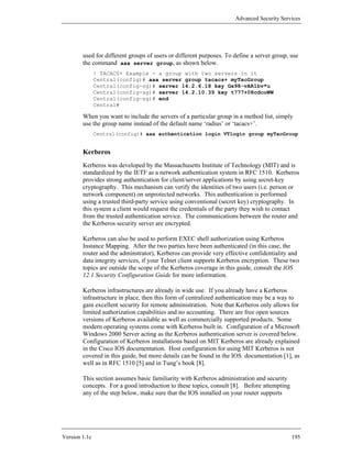 Advanced Security Services




        used for different groups of users or different purposes. To define a server group, use
        the command aaa server group, as shown below.
               ! TACACS+ Example - a group with two servers in it
               Central(config)# aaa server group tacacs+ myTacGroup
               Central(config-sg)# server 14.2.6.18 key Gx98-vAR1bv*u
               Central(config-sg)# server 14.2.10.39 key t777+08cdcoWW
               Central(config-sg)# end
               Central#

        When you want to include the servers of a particular group in a method list, simply
        use the group name instead of the default name ‘radius’ or ‘tacacs+’.
               Central(config)# aaa authentication login VTlogin group myTacGroup


        Kerberos
        Kerberos was developed by the Massachusetts Institute of Technology (MIT) and is
        standardized by the IETF as a network authentication system in RFC 1510. Kerberos
        provides strong authentication for client/server applications by using secret-key
        cryptography. This mechanism can verify the identities of two users (i.e. person or
        network component) on unprotected networks. This authentication is performed
        using a trusted third-party service using conventional (secret key) cryptography. In
        this system a client would request the credentials of the party they wish to contact
        from the trusted authentication service. The communications between the router and
        the Kerberos security server are encrypted.

        Kerberos can also be used to perform EXEC shell authorization using Kerberos
        Instance Mapping. After the two parties have been authenticated (in this case, the
        router and the adminstrator), Kerberos can provide very effective confidentiality and
        data integrity services, if your Telnet client supports Kerberos encryption. These two
        topics are outside the scope of the Kerberos coverage in this guide, consult the IOS
        12.1 Security Configuration Guide for more information.

        Kerberos infrastructures are already in wide use. If you already have a Kerberos
        infrastructure in place, then this form of centralized authentication may be a way to
        gain excellent security for remote administration. Note that Kerberos only allows for
        limited authorization capabilities and no accounting. There are free open sources
        versions of Kerberos available as well as commercially supported products. Some
        modern operating systems come with Kerberos built in. Configuration of a Microsoft
        Windows 2000 Server acting as the Kerberos authentication server is covered below.
        Configuration of Kerberos installations based on MIT Kerberos are already explained
        in the Cisco IOS documentation. Host configuration for using MIT Kerberos is not
        covered in this guide, but more details can be found in the IOS documentation [1], as
        well as in RFC 1510 [5] and in Tung’s book [8].

        This section assumes basic familiarity with Kerberos administration and security
        concepts. For a good introduction to these topics, consult [8]. Before attempting
        any of the step below, make sure that the IOS installed on your router supports




Version 1.1c                                                                                195
 