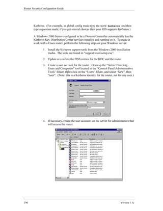 Router Security Configuration Guide




        Kerberos. (For example, in global config mode type the word kerberos and then
        type a question mark; if you get several choices then your IOS supports Kerberos.)

        A Windows 2000 Server configured to be a Domain Controller automatically has the
        Kerberos Key Distribution Center services installed and running on it. To make it
        work with a Cisco router, perform the following steps on your Windows server:

                1. Install the Kerberos support tools from the Windows 2000 installation
                   media. The tools are found in “supporttoolssetup.exe”.

                2. Update or confirm the DNS entries for the KDC and the router.

                3. Create a user account for the router. Open up the “Active Directory
                   Users and Computers” tool located in the “Control PanelAdministrative
                   Tools” folder, right click on the “Users” folder, and select “New”, then
                   “user”. (Note: this is a Kerberos identity for the router, not for any user.)




                4. If necessary, create the user accounts on the server for administrators that
                   will access the router.




196                                                                                 Version 1.1c
 