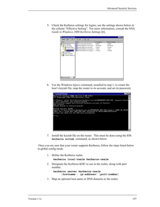 Advanced Security Services




                5. Check the Kerberos settings for logins; use the settings shown below in
                   the column “Effective Setting”. For more information, consult the NSA
                   Guide to Windows 2000 Kerberos Settings [6].




                6. Use the Windows ktpass command, installed in step 1, to create the
                   host’s keytab file, map the router to its account, and set its password.




                7. Install the keytab file on the router. This must be done using the IOS
                   kerberos srvtab command, as shown below.

         Once you are sure that your router supports Kerberos, follow the steps listed below
        in global config mode.

                1. Define the Kerberos realm.
                     kerberos local-realm kerberos-realm
                2. Designate the Kerberos KDC to use in the realm, along with port
                   number.
                     kerberos server kerberos-realm
                          {hostname | ip-address} [port-number]
                3. Map an optional host name or DNS domains to the realm.




Version 1.1c                                                                                  197
 
