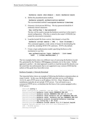 Router Security Configuration Guide




                      kerberos realm {dns-domain | host} kerberos-realm
                4. Define the preauthentication method.
                      kerberos preauth authentication-method
                     The recommended method is encrypted-kerberos-timestamp.
                5. Generate a local private DES key. The key-password should be 8
                   randomly-chosen characters.
                      key config-key 1 key-password
                     The key will be used to encrypt the Kerberos secret key in the router’s
                     stored configuration. (This key is stored in the router’s NVRAM, but
                     cannot be recovered or extracted.)
                6. Load the keytab file from a server, link channel, or local file.
                      kerberos srvtab remote { URL             |    host filename }
                     This command supports a wide variety of means for downloading the
                     srvtab file, including TFTP, FTP, and more. TFTP is the default.
                7. Create a login authentication model, specifying Kerberos as the
                   mechanism to use first.
                      aaa authentication login {default | list-name}
                        krb5   [ {other-mechanisms} ]


        The two examples below show two different ways of conveying the Kerberos keytab
        file, generated by the Windows 2000 ktpass command, over to the router. Neither
        approach is perfect -- the ideal approach would be to load the keytab file directly over
        the serial link, but unfortunately that is not supported in any version of IOS that the
        authors of this guide have been able to test.

        Kerberos Example 1: Network Download

        The transcript below shows an example of following the Kerberos setup procedure on
        router Central. In this case, the Kerberos KDC provides service on IP address
        14.2.6.18, and a TFTP server is on IP address 14.2.9.6. (Note: Windows 2000
        installations typically do not include TFTP servers. You will need to use a
        commercial TFTP server, or distribute the file from a Unix system equipped with a
        TFTP server.)
            Central# config t
            Enter configuration commands, one per line. End with CNTL/Z.
            Central(config)# kerberos local-realm KERBEROS.NSA.GOV
            Central(config)# kerberos server KERBEROS.NSA.GOV 14.2.6.18
            Central(config)# kerberos realm kerberos.nsa.gov KERBEROS.NSA.GOV
            Central(config)# kerberos realm .kerberos.nsa.gov KERBEROS.NSA.GOV
            Central(config)# kerberos preauth encrypted-kerberos-timestamp
            Central(config)# key config-key 1 aW.-8(xZ
            Central(config)# kerberos srvtab remote 14.2.9.6 Central.keytab
            Loading Central.keytab from 14.2.9.6 (via Ethernet0/1): !
            [OK - 78/4096 bytes]
            Central(config)#




198                                                                                   Version 1.1c
 