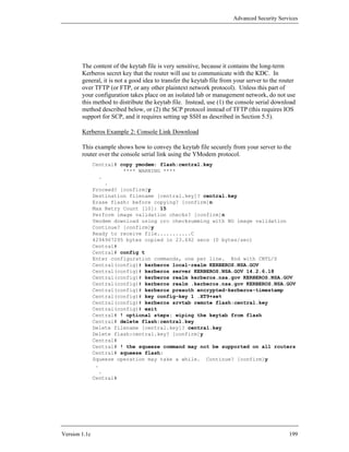 Advanced Security Services




        The content of the keytab file is very sensitive, because it contains the long-term
        Kerberos secret key that the router will use to communicate with the KDC. In
        general, it is not a good idea to transfer the keytab file from your server to the router
        over TFTP (or FTP, or any other plaintext network protocol). Unless this part of
        your configuration takes place on an isolated lab or management network, do not use
        this method to distribute the keytab file. Instead, use (1) the console serial download
        method described below, or (2) the SCP protocol instead of TFTP (this requires IOS
        support for SCP, and it requires setting up SSH as described in Section 5.5).

        Kerberos Example 2: Console Link Download

        This example shows how to convey the keytab file securely from your server to the
        router over the console serial link using the YModem protocol.
               Central# copy ymodem: flash:central.key
                         **** WARNING ****
                 .
                   .
               Proceed? [confirm]y
               Destination filename [central.key]? central.key
               Erase flash: before copying? [confirm]n
               Max Retry Count [10]: 15
               Perform image validation checks? [confirm]n
               Ymodem download using crc checksumming with NO image validation
               Continue? [confirm]y
               Ready to receive file...........C
               4294967295 bytes copied in 23.692 secs (0 bytes/sec)
               Central#
               Central# config t
               Enter configuration commands, one per line. End with CNTL/Z
               Central(config)# kerberos local-realm KERBEROS.NSA.GOV
               Central(config)# kerberos server KERBEROS.NSA.GOV 14.2.6.18
               Central(config)# kerberos realm kerberos.nsa.gov KERBEROS.NSA.GOV
               Central(config)# kerberos realm .kerberos.nsa.gov KERBEROS.NSA.GOV
               Central(config)# kerberos preauth encrypted-kerberos-timestamp
               Central(config)# key config-key 1 .XT9+se%
               Central(config)# kerberos srvtab remote flash:central.key
               Central(config)# exit
               Central# ! optional steps: wiping the keytab from flash
               Central# delete flash:central.key
               Delete filename [central.key]? central.key
               Delete flash:central.key? [confirm]y
               Central#
               Central# ! the squeeze command may not be supported on all routers
               Central# squeeze flash:
               Squeeze operation may take a while. Continue? [confirm]y
                .
                 .
               Central#




Version 1.1c                                                                                  199
 