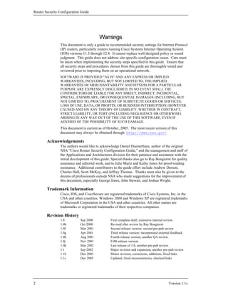 Router Security Configuration Guide




                                          Warnings
                This document is only a guide to recommended security settings for Internet Protocol
                (IP) routers, particularly routers running Cisco Systems Internet Operating System
                (IOS) versions 11.3 through 12.4. It cannot replace well-designed policy or sound
                judgment. This guide does not address site-specific configuration issues. Care must
                be taken when implementing the security steps specified in this guide. Ensure that
                all security steps and procedures chosen from this guide are thoroughly tested and
                reviewed prior to imposing them on an operational network.
                SOFTWARE IS PROVIDED "AS IS" AND ANY EXPRESS OR IMPLIED
                WARRANTIES, INCLUDING, BUT NOT LIMITED TO, THE IMPLIED
                WARRANTIES OF MERCHANTABILITY AND FITNESS FOR A PARTICULAR
                PURPOSE ARE EXPRESSLY DISCLAIMED. IN NO EVENT SHALL THE
                CONTRIBUTORS BE LIABLE FOR ANY DIRECT, INDIRECT, INCIDENTAL,
                SPECIAL, EXEMPLARY, OR CONSEQUENTIAL DAMAGES (INCLUDING, BUT
                NOT LIMITED TO, PROCUREMENT OF SUBSTITUTE GOODS OR SERVICES;
                LOSS OF USE, DATA, OR PROFITS; OR BUSINESS INTERRUPTION) HOWEVER
                CAUSED AND ON ANY THEORY OF LIABILITY, WHETHER IN CONTRACT,
                STRICT LIABILITY, OR TORT (INCLUDING NEGLIGENCE OR OTHERWISE)
                ARISING IN ANY WAY OUT OF THE USE OF THIS SOFTWARE, EVEN IF
                ADVISED OF THE POSSIBILITY OF SUCH DAMAGE.
                This document is current as of October, 2005. The most recent version of this
                document may always be obtained through http://www.nsa.gov/.

        Acknowledgements
                The authors would like to acknowledge Daniel Duesterhaus, author of the original
                NSA “Cisco Router Security Configuration Guide,” and the management and staff of
                the Applications and Architectures division for their patience and assistance with the
                initial development of this guide. Special thanks also go to Ray Bongiorni for quality
                assurance and editorial work, and to Julie Martz and Kathy Jones for proof-reading
                assistance. Additional contributors to the guide effort include Andrew Dorsett,
                Charles Hall, Scott McKay, and Jeffrey Thomas. Thanks must also be given to the
                dozens of professionals outside NSA who made suggestions for the improvement of
                this document, especially George Jones, John Stewart, and Joshua Wright.

        Trademark Information
                Cisco, IOS, and CiscoSecure are registered trademarks of Cisco Systems, Inc. in the
                USA and other countries. Windows 2000 and Windows XP are registered trademarks
                of Microsoft Corporation in the USA and other countries. All other names are
                trademarks or registered trademarks of their respective companies.

        Revision History
                1.0          Sep 2000             First complete draft, extensive internal review.
                1.0b         Oct 2000             Revised after review by Ray Bongiorni
                1.0f         Mar 2001             Second release version: second pre-pub review
                1.0g         Apr 2001             Third release version: incorporated external feedback.
                1.0h         Aug 2001             Fourth release version; another QA review.
                1.0j         Nov 2001             Fifth release version.
                1.0k         Mar 2002             Last release of 1.0, another pre-pub review.
                1.1          Sep 2002             Major revision and expansion, another pre-pub review
                1.1b         Dec 2003             Minor revision, corrections, additions, fixed links
                1.1c         Dec 2005             Updated, fixed inconsistencies, checked links




2                                                                                            Version 1.1c
 