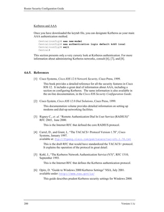 Router Security Configuration Guide




        Kerberos and AAA

        Once you have downloaded the keytab file, you can designate Kerberos as your main
        AAA authentication method.
            Central(config)# aaa new-model
            Central(config)# aaa authentication login default krb5 local
            Central(config)# exit
            Central#

        This section presents only a very cursory look at Kerberos authentication. For more
        information about administering Kerberos networks, consult [6], [7], and [8].



4.6.5. References
        [1] Cisco Systems, Cisco IOS 12.0 Network Security, Cisco Press, 1999.
                This book provides a detailed reference for all the security features in Cisco
                IOS 12. It includes a great deal of information about AAA, including a
                section on configuring Kerberos. The same information is also available in
                the on-line documentation, in the Cisco IOS Security Configuration Guide.

        [2] Cisco System, Cisco IOS 12.0 Dial Solutions, Cisco Press, 1999.
                This documentation volume provides detailed information on setting up
                modems and dial-up networking facilities.

        [3] Rigney C., et. al. “Remote Authentication Dial In User Service (RADIUS)”
            RFC 2865, June 2000.
                This is the Internet RFC that defined the core RADIUS protocol.

        [4] Carrel, D., and Grant, L. “The TACACS+ Protocol Version 1.78”, Cisco
            Systems, January 1997.
            available at: ftp://ftpeng.cisco.com/pub/tacacs/tac-rfc.1.78.txt
                This is the draft RFC that would have standardized the TACACS+ protocol.
                It explains the operation of the protocol in great detail.

        [5] Kohl, J., “The Kerberos Network Authentication Service (V5)”, RFC 1510,
            September 1993.
                This is the Internet RFC that defines the Kerberos authentication protocol.

        [6] Opitz, D. “Guide to Windows 2000 Kerberos Settings” NSA, July 2001.
            available under: http://www.nsa.gov/ia/
                This guide describes prudent Kerberos security settings for Windows 2000.




200                                                                                 Version 1.1c
 