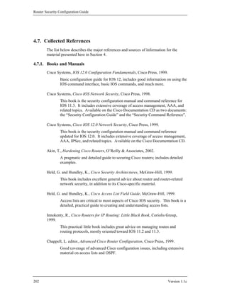 Router Security Configuration Guide




4.7. Collected References
        The list below describes the major references and sources of information for the
        material presented here in Section 4.

4.7.1. Books and Manuals
        Cisco Systems, IOS 12.0 Configuration Fundamentals, Cisco Press, 1999.
                Basic configuration guide for IOS 12, includes good information on using the
                IOS command interface, basic IOS commands, and much more.

        Cisco Systems, Cisco IOS Network Security, Cisco Press, 1998.
                This book is the security configuration manual and command reference for
                IOS 11.3. It includes extensive coverage of access management, AAA, and
                related topics. Available on the Cisco Documentation CD as two documents:
                the “Security Configuration Guide” and the “Security Command Reference”.

        Cisco Systems, Cisco IOS 12.0 Network Security, Cisco Press, 1999.
                This book is the security configuration manual and command reference
                updated for IOS 12.0. It includes extensive coverage of access management,
                AAA, IPSec, and related topics. Available on the Cisco Documentation CD.

        Akin, T., Hardening Cisco Routers, O’Reilly & Associates, 2002.
                A pragmatic and detailed guide to securing Cisco routers; includes detailed
                examples.

        Held, G. and Hundley, K., Cisco Security Architectures, McGraw-Hill, 1999.
                This book includes excellent general advice about router and router-related
                network security, in addition to its Cisco-specific material.

        Held, G. and Hundley, K., Cisco Access List Field Guide, McGraw-Hill, 1999.
                Access lists are critical to most aspects of Cisco IOS security. This book is a
                detailed, practical guide to creating and understanding access lists.

        Innokenty, R., Cisco Routers for IP Routing: Little Black Book, Coriolis Group,
        1999.
                This practical little book includes great advice on managing routes and
                routing protocols, mostly oriented toward IOS 11.2 and 11.3.

        Chappell, L. editor, Advanced Cisco Router Configuration, Cisco Press, 1999.
                Good coverage of advanced Cisco configuration issues, including extensive
                material on access lists and OSPF.




202                                                                                Version 1.1c
 