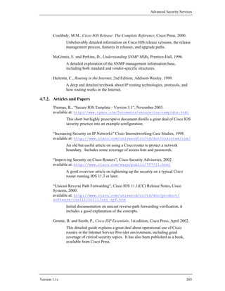 Advanced Security Services




        Coulibaly, M.M., Cisco IOS Release: The Complete Reference, Cisco Press, 2000.
                Unbelievably detailed information on Cisco IOS release versions, the release
                management process, features in releases, and upgrade paths.

        McGinnis, E. and Perkins, D., Understanding SNMP MIBs, Prentice-Hall, 1996.
                A detailed exploration of the SNMP management information base,
                including both standard and vendor-specific structures.

        Huitema, C., Routing in the Internet, 2nd Edition, Addison-Wesley, 1999.
                A deep and detailed textbook about IP routing technologies, protocols, and
                how routing works in the Internet.

4.7.2. Articles and Papers
        Thomas, R., “Secure IOS Template - Version 3.1”, November 2003.
        available at: http://www.cymru.com/Documents/secure-ios-template.html
                This short but highly prescriptive document distills a great deal of Cisco IOS
                security practice into an example configuration.

        “Increasing Security on IP Networks” Cisco Internetworking Case Studies, 1998.
        available at: http://www.cisco.com/univercd/cc/td/doc/cisintwk/ics/
                An old but useful article on using a Cisco router to protect a network
                boundary. Includes some coverage of access lists and passwords.

        “Improving Security on Cisco Routers”, Cisco Security Advisories, 2002.
        available at: http://www.cisco.com/warp/public/707/21.html
                A good overview article on tightening up the security on a typical Cisco
                router running IOS 11.3 or later.

        “Unicast Reverse Path Forwarding”, Cisco IOS 11.1(CC) Release Notes, Cisco
        Systems, 2000.
        available at: http://www.cisco.com/univercd/cc/td/doc/product/
        software/ios111/cc111/uni_rpf.htm
                Initial documentation on unicast reverse-path forwarding verification, it
                includes a good explanation of the concepts.

        Greene, B. and Smith, P., Cisco ISP Essentials, 1st edition, Cisco Press, April 2002.
                This detailed guide explains a great deal about operational use of Cisco
                routers in the Internet Service Provider environment, including good
                coverage of critical security topics. It has also been published as a book,
                available from Cisco Press.




Version 1.1c                                                                                  203
 
