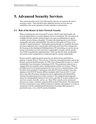 Router Security Configuration Guide




5. Advanced Security Services
        This section describes some Cisco IOS facilities that are not central to the task of
        securing a router. These facilities offer additional security services that can
        contribute to the secure operation of entire networks or communities.


5.1. Role of the Router in Inter-Network Security
        When considering the task of joining IP security with IP router functionality, the
        network administrator or security engineer can be overwhelmed. The vast amount of
        available literature and the technical jargon can cause an administrator to ignore
        available security features altogether. To reduce this daunting task to one which is
        manageable and easily understandable, this section of the guide will focus on the
        concept of “packet protection”. Each packet passing through, or created by the router
        has source addresses and is carrying data which may need some form of protection.
        By focusing on this fundamental building block of IP networking, we can devote our
        energy to providing you with some basic cryptographic concepts, and the specific
        Cisco IOS commands that implement them. These can then be easily incorporated
        into current router configurations to help meet specific security requirements.

        Routers used for supplying packet protection are almost always positioned as
        gateway or border devices. These devices sit between untrusted networks, such as the
        Internet, and local trusted networks. In 1996, Cisco released IOS version 11.2, which
        included the Cisco Encryption Technology (CET). This proprietary solution was a
        stopgap effort for customers until a standards-based solution was in place. While it
        provided some level of packet protection for Cisco-to-Cisco communications, it did
        not allow Cisco products to interoperate with other IP security products. Since the
        adoption of the IETF IP Security (IPSec) standards, both Cisco (in IOS 11.3 and
        above) and other IP product manufacturers have implemented and offered IPSec
        solutions for packet protection to their customers. This standards-based approach
        allows for interoperability between Cisco routers and other IP security products, e.g.
        non-Cisco routers, firewalls, servers, etc. Thus, IPSec tunnels can be constructed
        between two routers’ interfaces using the IPSec protocol framework. This framework
        has been scrutinized by many skilled evaluators in industry and academia. It works in
        conjunction with the standards-based Internet Key Exchange (IKE) protocol to
        provide the users a very solid IP security foundation.




204                                                                                 Version 1.1c
 