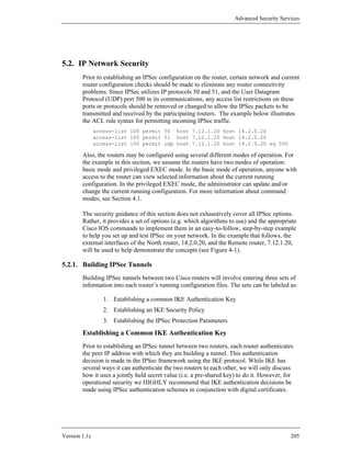 Advanced Security Services




5.2. IP Network Security
        Prior to establishing an IPSec configuration on the router, certain network and current
        router configuration checks should be made to eliminate any router connectivity
        problems. Since IPSec utilizes IP protocols 50 and 51, and the User Datagram
        Protocol (UDP) port 500 in its communications, any access list restrictions on these
        ports or protocols should be removed or changed to allow the IPSec packets to be
        transmitted and received by the participating routers. The example below illustrates
        the ACL rule syntax for permitting incoming IPSec traffic.
               access-list 100 permit 50 host 7.12.1.20 host 14.2.0.20
               access-list 100 permit 51 host 7.12.1.20 host 14.2.0.20
               access-list 100 permit udp host 7.12.1.20 host 14.2.0.20 eq 500

        Also, the routers may be configured using several different modes of operation. For
        the example in this section, we assume the routers have two modes of operation:
        basic mode and privileged EXEC mode. In the basic mode of operation, anyone with
        access to the router can view selected information about the current running
        configuration. In the privileged EXEC mode, the administrator can update and/or
        change the current running configuration. For more information about command
        modes, see Section 4.1.

        The security guidance of this section does not exhaustively cover all IPSec options.
        Rather, it provides a set of options (e.g. which algorithms to use) and the appropriate
        Cisco IOS commands to implement them in an easy-to-follow, step-by-step example
        to help you set up and test IPSec on your network. In the example that follows, the
        external interfaces of the North router, 14.2.0.20, and the Remote router, 7.12.1.20,
        will be used to help demonstrate the concepts (see Figure 4-1).

5.2.1. Building IPSec Tunnels
        Building IPSec tunnels between two Cisco routers will involve entering three sets of
        information into each router’s running configuration files. The sets can be labeled as:

                  1. Establishing a common IKE Authentication Key
                  2. Establishing an IKE Security Policy
                  3. Establishing the IPSec Protection Parameters
        Establishing a Common IKE Authentication Key
        Prior to establishing an IPSec tunnel between two routers, each router authenticates
        the peer IP address with which they are building a tunnel. This authentication
        decision is made in the IPSec framework using the IKE protocol. While IKE has
        several ways it can authenticate the two routers to each other, we will only discuss
        how it uses a jointly held secret value (i.e. a pre-shared key) to do it. However, for
        operational security we HIGHLY recommend that IKE authentication decisions be
        made using IPSec authentication schemes in conjunction with digital certificates.




Version 1.1c                                                                                 205
 