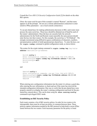Router Security Configuration Guide




        Consult the Cisco IOS 12.0 Security Configuration Guide [2] for details on the other
        IKE options.

        (Note: the router used for part of this example is named “Remote”, and that name
        appears in all the prompts. Do not use a remote administration connection to enter
        sensitive IPSec parameters – use a local console connection.)

        To use pre-shared keys for making authentication decisions in IKE, each router must
        possess the same secret key. These keys should be obtained out-of-band by each of
        the routers’ administrators. Once the keys are securely held, the network
        administrators for the North and Remote routers (possibly the same person) should
        enter the key into their routers. For this example, the secret key is “01234abcde”. We
        strongly recommend using difficult-to-guess combinations of characters, numbers,
        and punctuation symbols to build operational pre-shared keys. To enter the keys, use
        the crypto isakmp command in global configuration mode, as shown below.

        The syntax for the crypto isakmp command is: crypto isakmp key key-value
        address destination-ip-address.


              North# config t
              Enter configuration commands, one per line. End with CNTL/Z.
              North(config)# crypto isakmp key 01234abcde address 7.12.1.20
              North(config)# exit
              North#


        and

              Remote# config t
              Enter configuration commands, one per line. End with CNTL/Z.
              Remote(config)# crypto isakmp key 01234abcde address 14.2.0.20
              Remote(config)# exit
              Remote#


        When entering new configuration information into the router it is always a good idea,
        after entering the new information, to check and see if the router has received the
        intended configuration information. One way to verify that the pre-shared keys were
        properly entered is to display the router’s running-configuration and look for the pre-
        shared key entered above. This can be done using the show running-config
        command in privileged EXEC mode.

        Establishing an IKE Security Policy
        Each router contains a list of IKE security polices. In order for two routers to be
        interoperable, there must be at least one policy in common between them. These
        policies capture information needed by the IKE protocol to help build a secure IPSec
        tunnel between the two routers. Each necessary parameter for the policy is listed




206                                                                                Version 1.1c
 