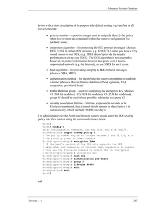Advanced Security Services




        below with a short description of its purpose (the default setting is given first in all
        lists of choices):

                 • priority number – a positive integer used to uniquely identify the policy
                   when two or more are contained within the routers configuration file
                   (default: none)
                 • encryption algorithm – for protecting the IKE protocol messages (choices:
                   DES, 3DES in certain IOS versions, e.g. 12.0(3)T). Unless you have a very
                   sound reason to use DES, (e.g. 3DES doesn’t provide the needed
                   performance) always use 3DES. The DES algorithm is not acceptable,
                   however, to protect information between two peers over a hostile,
                   unprotected network (e.g. the Internet), so use 3DES for such cases.
                 • hash algorithm – for providing integrity to IKE protocol messages
                   (choices: SHA, MD5)
                 • authentication method – for identifying the routers attempting to establish
                   a tunnel (choices: Rivest-Shamir-Adelman (RSA) signature, RSA
                   encryption, pre-shared keys)
                 • Diffie-Hellman group – used for computing the encryption key (choices:
                   #1 (768 bit modulus), #2 (1024 bit modulus), #5 (1536 bit modulus)),
                   group #5 should be used where possible, otherwise use group #2
                 • security association lifetime – lifetime, expressed in seconds or in
                   kilobytes transferred, that a tunnel should remain in place before it is
                   automatically rebuilt (default: 86400 (one day))

        The administrators for the North and Remote routers should enter the IKE security
        policy into their routers using the commands shown below.
               North#
               North# config t
               Enter configuration commands, one per line. End with CNTL/Z.
               North(config)# crypto isakmp policy 1
               ! The policy number may be an integer between 1 and 65,536, with
               ! the priority given to lower numbers
               North(crypto-isakmp)# encryption 3des
               ! If the user’s version of the IOS only supports the DES
               ! algorithm, and community of interest data separation is needed,
               ! then use the following command to select DES for encryption
               ! North(crypto-isakmp)# encryption des
               North(crypto-isakmp)# hash sha
               North(crypto-isakmp)# authentication pre-share
               North(crypto-isakmp)# group 2
               North(crypto-isakmp)# lifetime 86400
               North(crypto-isakmp)# exit
               North(config)# exit
               North#


        and




Version 1.1c                                                                                   207
 