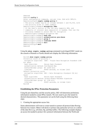 Router Security Configuration Guide




            Remote#
            Remote# config t
            Enter configuration commands, one per line. End with CNTL/Z.
            Remote(config)# crypto isakmp policy 1
            ! The policy number may be an integer between 1 and 65,536, with
            ! the priority given to lower numbers
            Remote(crypto-isakmp)# encryption 3des
            ! If the user’s version of the IOS only supports DES, and
            ! community of interest data separation is needed, then use the
            ! following command to select DES for encryption
            ! Remote(crypto-isakmp)# encryption des
            Remote(crypto-isakmp)# hash sha
            Remote(crypto-isakmp)# authentication pre-share
            Remote(crypto-isakmp)# group 2
            Remote(crypto-isakmp)# lifetime 86400
            Remote(crypto-isakmp)# exit
            Remote(config)# exit
            Remote#


        Using the show crypto isakmp policy command in privileged EXEC mode (on
        the console of Remote or North) should now display the following information:

            North# show crypto isakmp policy
            Protection suite of priority 1
             encryption algorithm: 3DES – Triple Data Encryption Standard (168
            bit keys)
             hash algorithm:        Secure Hash Standard
             authentication method: Pre-Shared Key
             Diffie-Hellman group: #2 (1024 bit)
             lifetime:              86400 seconds, no volume limit
            Default protection suite
             encryption algorithm: DES - Data Encryption Standard (56 bit
            keys)
             hash algorithm:        Secure Hash Standard
             authentication method: Rivest-Shamir-Adleman Signature
             Diffie-Hellman group: #1 (768 bit)
             lifetime:              86400 seconds, no volume limit
            North#


        Establishing the IPSec Protection Parameters
        Using the pre-shared key and the security policy, IKE will determine preliminary
        information needed to create IPSec tunnels. We now need to give the tunnel its
        desired characteristics. This parameter set can be built using the following three
        steps:
        1. Creating the appropriate access lists
        Some administrators will want to create tunnels to protect all protocol data flowing
        between two routers. Others will desire to protect only particular services or a subset
        of the data flow (e.g. all telnet, ftp, and http traffic). The following example displays
        an access list needed to protect ALL protocol information between the North and




208                                                                                   Version 1.1c
 