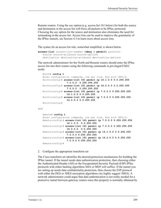 Advanced Security Services




        Remote routers. Using the any option (e.g. access-list 161 below) for both the source
        and destination in the access list will force all packets to be IPSec protected.
        Choosing the any option for the source and destination also eliminates the need for
        netmasking in the access list. Access lists can be used to improve the granularity of
        the IPSec tunnels, see Section 4.3 to learn more about access lists.

        The syntax for an access list rule, somewhat simplified, is shown below.
        access-list access-list-number {deny | permit} protocol
           source source-wildcard source-options
           destination destination-wildcard destination-options

        The network administrator for the North and Remote routers should enter the IPSec
        access list into their routers using the following commands in privileged EXEC
        mode:
               North# config t
               Enter configuration commands, one per line. End with CNTL/Z.
               North(config)# access-list 161 permit ip 14.1.0.0 0.0.255.255
                                7.0.0.0 0.255.255.255
               North(config)# access-list 161 permit ip 14.2.0.0 0.0.255.255
                                7.0.0.0 0.255.255.255
               North(config)# access-list 161 permit ip 7.0.0.0 0.255.255.255
                                14.1.0.0 0.0.255.255
               North(config)# access-list 161 permit ip 7.0.0.0 0.255.255.255
                                14.2.0.0 0.0.255.255
               North(config)#

        and

               Remote# config t
               Enter configuration commands, one per line. End with CNTL/Z.
               Remote(config)# access-list 161 permit ip 7.0.0.0 0.255.255.255
                                14.1.0.0 0.0.255.255
               Remote(config)# access-list 161 permit ip 7.0.0.0 0.255.255.255
                                14.2.0.0 0.0.255.255
               Remote(config)# access-list 161 permit ip 14.1.0.0 0.0.255.255
                                7.0.0.0 0.255.255.255
               Remote(config)# access-list 161 permit ip 14.2.0.0 0.0.255.255
                                7.0.0.0 0.255.255.255
               Remote(config)#


        2. Configure the appropriate transform set
        The Cisco transform set identifies the desired protection mechanisms for building the
        IPSec tunnel. If the tunnel needs data authentication protection, then choosing either
        the Authenticated Header (AH) or the Encapsulated Security Payload (ESP) IPSec
        protocols with either hashing algorithms SHA or MD5 will suffice. If the tunnel you
        are setting up needs data confidentiality protection, then choose the ESP protocol
        with either the DES or 3DES encryption algorithms (we highly suggest 3DES). A
        network administrator could argue that data authentication is not really needed for a
        protective tunnel between gateway routers since this property is normally obtained by




Version 1.1c                                                                              209
 