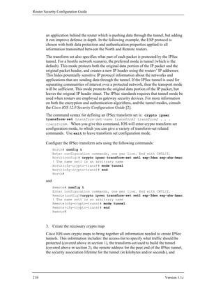 Router Security Configuration Guide




        an application behind the router which is pushing data through the tunnel, but adding
        it can improve defense in depth. In the following example, the ESP protocol is
        chosen with both data protection and authentication properties applied to all
        information transmitted between the North and Remote routers.
        The transform set also specifies what part of each packet is protected by the IPSec
        tunnel. For a hostile network scenario, the preferred mode is tunnel (which is the
        default). This mode protects both the original data portion of the IP packet and the
        original packet header, and creates a new IP header using the routers’ IP addresses.
        This hides potentially sensitive IP protocol information about the networks and
        applications that are sending data through the tunnel. If the IPSec tunnel is used for
        separating communities of interest over a protected network, then the transport mode
        will be sufficient. This mode protects the original data portion of the IP packet, but
        leaves the original IP header intact. The IPSec standards requires that tunnel mode be
        used when routers are employed as gateway security devices. For more information
        on both the encryption and authentication algorithms, and the tunnel modes, consult
        the Cisco IOS 12.0 Security Configuration Guide [2].
        The command syntax for defining an IPSec transform set is: crypto ipsec
        transform-set transform-set-name transform1 transform2 . . .
        transformN. When you give this command, IOS will enter crypto transform set
        configuration mode, to which you can give a variety of transform-set related
        commands. Use exit to leave transform set configuration mode.

        Configure the IPSec transform sets using the following commands:
              North# config t
              Enter configuration commands, one per line. End with CNTL/Z.
              North(config)# crypto ipsec transform-set set1 esp-3des esp-sha-hmac
              ! The name set1 is an arbitrary name
              North(cfg-crypto-trans)# mode tunnel
              North(cfg-crypto-trans)# end
              North#

        and
              Remote# config t
              Enter configuration commands, one per line. End with CNTL/Z.
              Remote(config)#crypto ipsec transform-set set1 esp-3des esp-sha-hmac
              ! The name set1 is an arbitrary name
              Remote(cfg-crypto-trans)# mode tunnel
              Remote(cfg-crypto-trans)# end
              Remote#



        3. Create the necessary crypto map
        Cisco IOS uses crypto maps to bring together all information needed to create IPSec
        tunnels. This information includes: the access-list to specify what traffic should be
        protected (covered above in section 1), the transform-set used to build the tunnel
        (covered above in section 2), the remote address for the peer end of the IPSec tunnel,
        the security association lifetime for the tunnel (in kilobytes and/or seconds), and




210                                                                                Version 1.1c
 